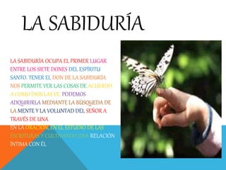 LA SABIDURÍA OCUPA EL PRIMER LUGAR
ENTRE LOS SIETE DONES DEL ESPÍRITU
SANTO. TENER EL DON DE LA SABIDURÍA
NOS PERMITE VER LAS COSAS DE ACUERDO
A COMO DIOS LAS VE. PODEMOS
ADQUIRIRLA MEDIANTE LA BÚSQUEDA DE
LA MENTE Y LA VOLUNTAD DEL SEÑOR A
TRAVÉS DE UNA COMUNICACIÓN REGULAR
EN LA ORACIÓN, EN EL ESTUDIO DE LAS
ESCRITURAS Y CULTIVANDO UNA RELACIÓN
ÍNTIMA CON ÉL
LA SABIDURÍA
 