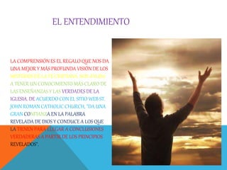 EL ENTENDIMIENTO
LA COMPRENSIÓN ES EL REGALO QUE NOS DA
UNA MEJOR Y MÁS PROFUNDA VISIÓN DE LOS
MISTERIOS DE LA FE CRISTIANA. NOS AYUDA
A TENER UN CONOCIMIENTO MÁS CLARO DE
LAS ENSEÑANZAS Y LAS VERDADES DE LA
IGLESIA. DE ACUERDO CON EL SITIO WEB ST.
JOHN ROMAN CATHOLIC CHURCH, "DA UNA
GRAN CONFIANZA EN LA PALABRA
REVELADA DE DIOS Y CONDUCE A LOS QUE
LA TIENEN PARA LLEGAR A CONCLUSIONES
VERDADERAS A PARTIR DE LOS PRINCIPIOS
REVELADOS".
 