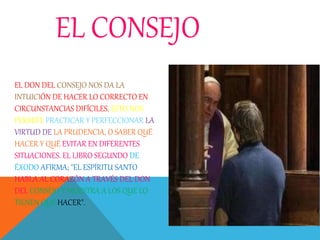 EL CONSEJO
EL DON DEL CONSEJO NOS DA LA
INTUICIÓN DE HACER LO CORRECTO EN
CIRCUNSTANCIAS DIFÍCILES. ESTO NOS
PERMITE PRACTICAR Y PERFECCIONAR LA
VIRTUD DE LA PRUDENCIA, O SABER QUÉ
HACER Y QUÉ EVITAR EN DIFERENTES
SITUACIONES. EL LIBRO SEGUNDO DE
ÉXODO AFIRMA; "EL ESPÍRITU SANTO
HABLA AL CORAZÓN A TRAVÉS DEL DON
DEL CONSEJO Y MUESTRA A LOS QUE LO
TIENEN QUÉ HACER".
 