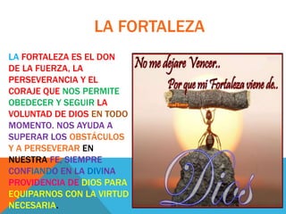 LA FORTALEZA
LA FORTALEZA ES EL DON
DE LA FUERZA, LA
PERSEVERANCIA Y EL
CORAJE QUE NOS PERMITE
OBEDECER Y SEGUIR LA
VOLUNTAD DE DIOS EN TODO
MOMENTO. NOS AYUDA A
SUPERAR LOS OBSTÁCULOS
Y A PERSEVERAR EN
NUESTRA FE, SIEMPRE
CONFIANDO EN LA DIVINA
PROVIDENCIA DE DIOS PARA
EQUIPARNOS CON LA VIRTUD
NECESARIA.
 