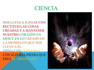 CIENCIA
NOS LLEVAA JUZGAR CON
RECTITUD LAS COSAS
CREADAS YA MANTENER
NUESTRO CORAZÓN EN
DIOS Y EN LO CREADO EN
LA MEDIDA EN QUE NOS
LLEVE A ÉL.
OPINA CON CUIDADO Y
CON ALEGRIA,PIENSA QUE
ERES EL MISMO DIOS
 