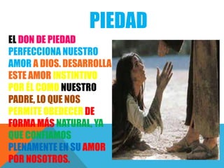 PIEDAD
EL DON DE PIEDAD
PERFECCIONA NUESTRO
AMOR A DIOS. DESARROLLA
ESTE AMOR INSTINTIVO
POR ÉL COMO NUESTRO
PADRE, LO QUE NOS
PERMITE OBEDECER DE
FORMA MÁS NATURAL, YA
QUE CONFIAMOS
PLENAMENTE EN SU AMOR
POR NOSOTROS.
 