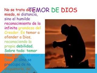 No se trata de un
miedo, ni distancia,
sino el humilde
reconocimiento de la
infinita grandeza del
Creador. Es temor a
ofender a Dios,
reconociendo la
propia debilidad.
Sobre todo: temor
filial, que es el amor a
Dios. El alma se
preocupa de no
disgustarlo, de
TEMOR DE DIOS
 