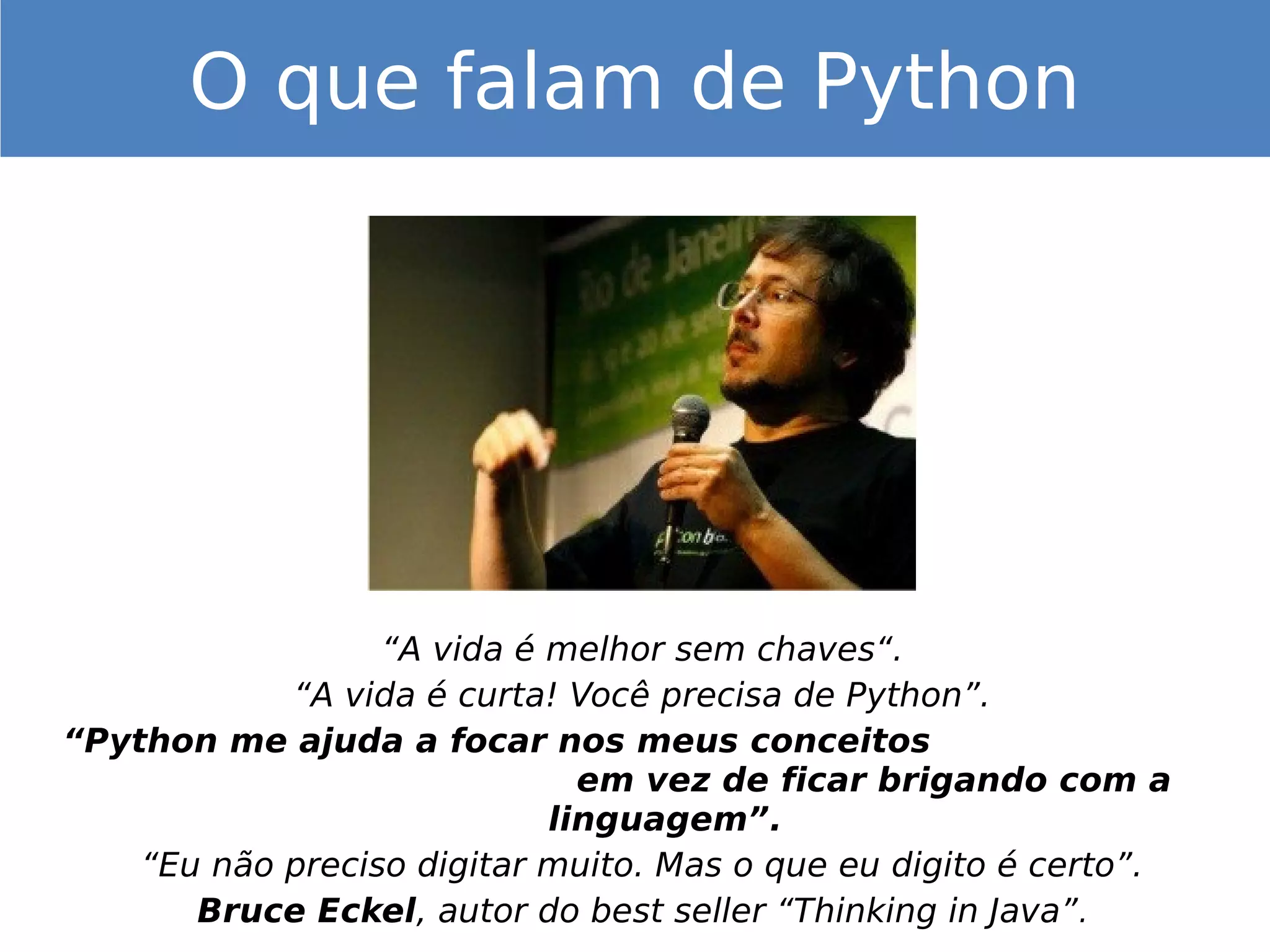 “A vida é melhor sem chaves“.
“A vida é curta! Você precisa de Python”.
“Python me ajuda a focar nos meus conceitos
em vez de ficar brigando com a
linguagem”.
“Eu não preciso digitar muito. Mas o que eu digito é certo”.
Bruce Eckel, autor do best seller “Thinking in Java”.
O que falam de Python
 