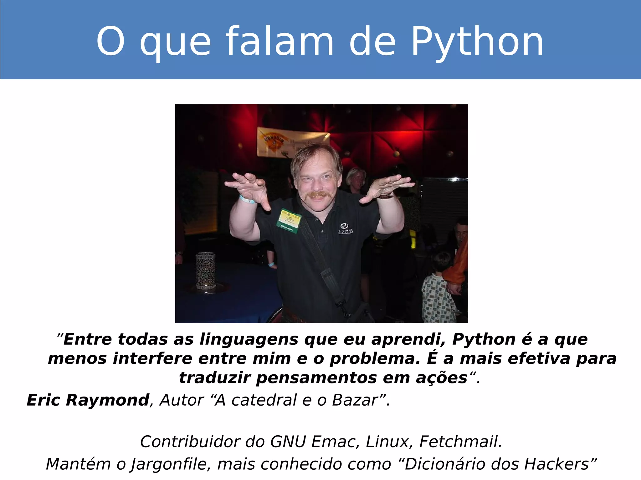 ”Entre todas as linguagens que eu aprendi, Python é a que
menos interfere entre mim e o problema. É a mais efetiva para
traduzir pensamentos em ações“.
Eric Raymond, Autor “A catedral e o Bazar”.
Contribuidor do GNU Emac, Linux, Fetchmail.
Mantém o Jargonfile, mais conhecido como “Dicionário dos Hackers”
O que falam de Python
 