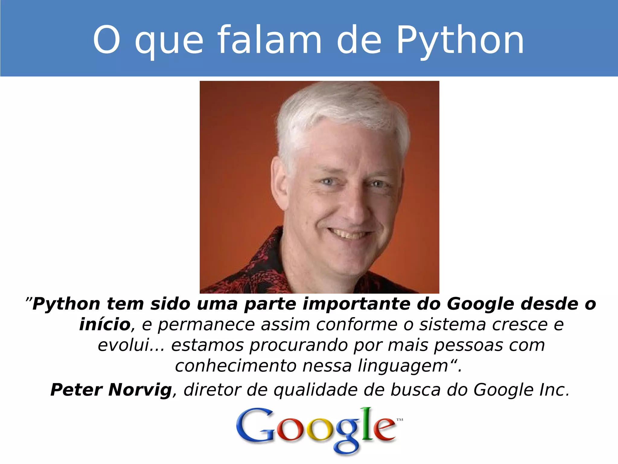 ”Python tem sido uma parte importante do Google desde o
início, e permanece assim conforme o sistema cresce e
evolui... estamos procurando por mais pessoas com
conhecimento nessa linguagem“.
Peter Norvig, diretor de qualidade de busca do Google Inc.
O que falam de Python
 