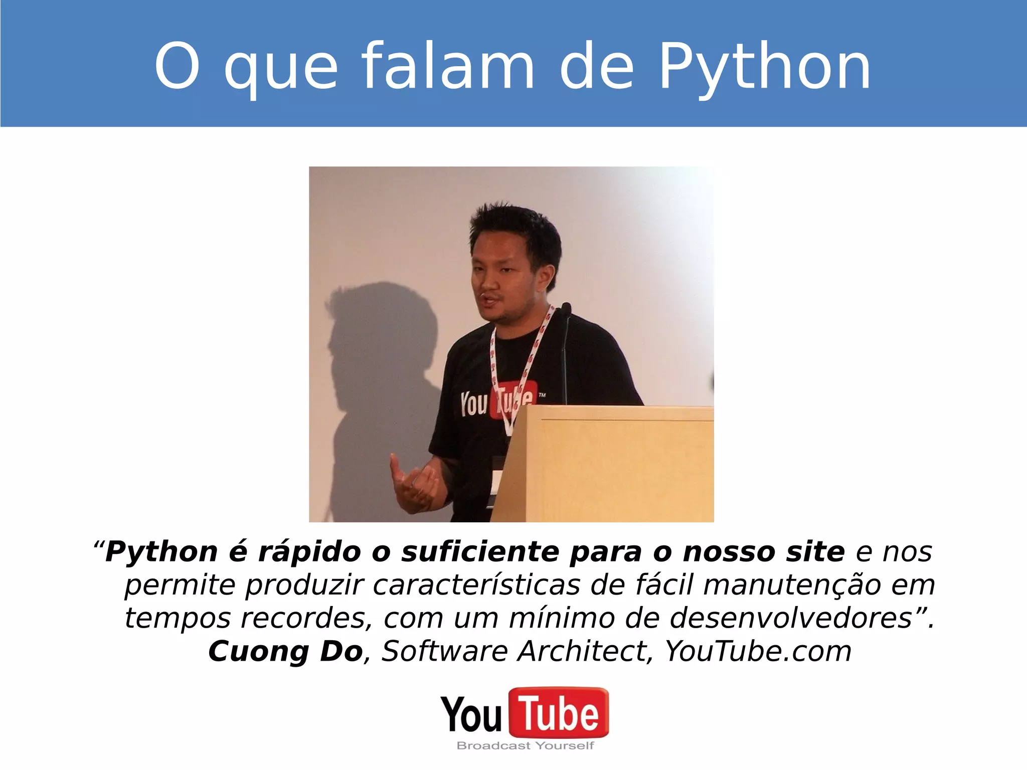 “Python é rápido o suficiente para o nosso site e nos
permite produzir características de fácil manutenção em
tempos recordes, com um mínimo de desenvolvedores”.
Cuong Do, Software Architect, YouTube.com
O que falam de Python
 