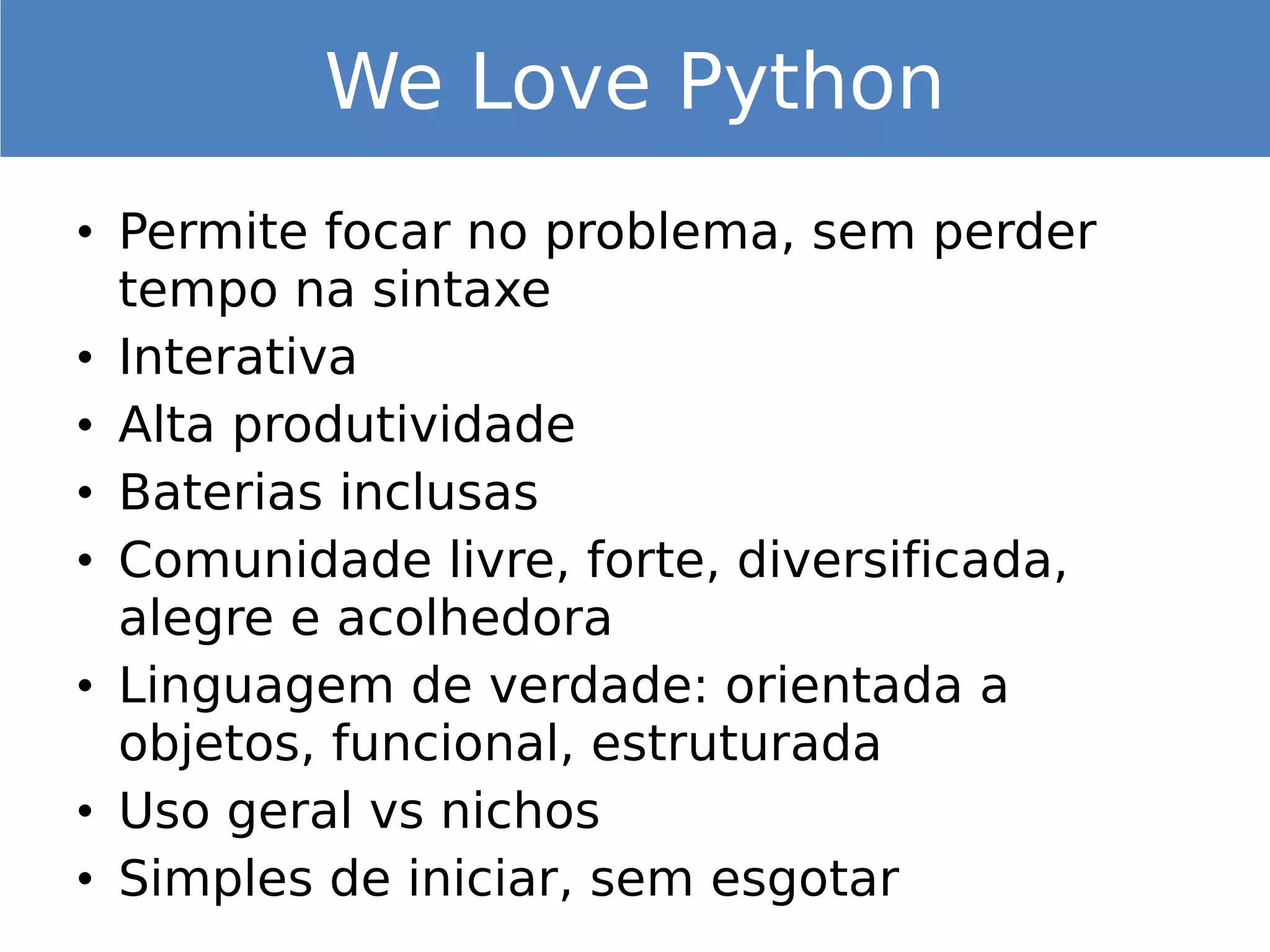 • Permite focar no problema, sem perder
tempo na sintaxe
• Interativa
• Alta produtividade
• Baterias inclusas
• Comunidade livre, forte, diversificada,
alegre e acolhedora
• Linguagem de verdade: orientada a
objetos, funcional, estruturada
• Uso geral vs nichos
• Simples de iniciar, sem esgotar
We Love Python
 