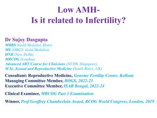Low AMH-
Is it related to Infertility?
Dr Sujoy Dasgupta
MBBS (Gold Medalist, Hons)
MS (OBGY- Gold Medalist)
DNB (New Delhi)
MRCOG (London)
Advanced ART Course for Clinicians (NUHS, Singapore)
M Sc, Sexual and Reproductive Medicine (South Wales, UK)
Consultant: Reproductive Medicine, Genome Fertility Centre, Kolkata
Managing Committee Member, BOGS, 2022-23
Executive Committee Member, ISAR Bengal, 2022-24
Clinical Examiner, MRCOG Part 3 Examination
Winner, Prof Geoffrey Chamberlain Award, RCOG World Congress, London, 2019
 