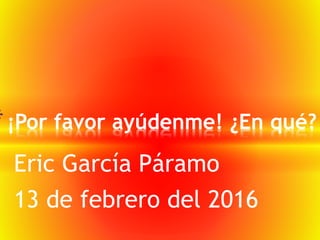 Eric García Páramo
13 de febrero del 2016
*¡Por favor ayúdenme! ¿En qué?
 
