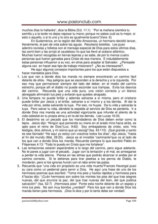 www.pasionclub.com
     muchos días lo hallaréis”, dice la Biblia (Ecl. 11:1) “Por la mañana siembra tu
     semilla y a la tarde no dejes reposar tu mano; porque no sabes cuál es lo mejor, si
     esto o aquello, o si lo uno y lo otro es igualmente bueno”(Vers. 6)
             En Sudamérica, en la región del Alto Amazonas, un hermano decidió lanzar,
     literalmente, el pan de vida sobre las aguas. Recolecto botellas. Les puso
     adentro revistas y folletos con el mensaje especial de Dios para estos últimos días,
     las cerró bien y las arrojó al caudaloso río que las llevó al océano atlántico.
     Muchas fueron recogidas en tierras lejanas y se sabe, de por lo menos cuatro
     personas que fueron ganadas para Cristo de esa manera. E indudablemente
     estas personas influyeron a su vez, en otros para aceptar al Salvador. ¿Pensaste
     alguna vez en hacer ese tipo de trabajo misionero? ¿No es interesante?.
             He aquí algunos consejos importantes para los que están dispuestos a
     hacer mandatos para Dios.
1.   Los que van a donde dios los manda no siempre encontrarán un camino fácil
     delante de ellos. Hay peligros que se esconden a la derecha y a la izquierda. Por
     eso may que permanecer siempre del lado del deber, en el medio del camino
     estrecho, porque allí el diablo no puede esconder sus trampas. Evita los desvíos
     del camino. Recuerda que una vida pura, una visión correcta y un blanco
     abnegado afirmarán tus pies y evitarán que quedes atrapado.
2.   Una lámpara no puede brillar y además salvarse a sí misma, pero el cristiano
     puede brillar por Jesús y al brillar, salvarse a sí mismo y a los demás. Al dar la
     vida por otros, estás salvando la tuya. Por eso, no huyas. Da tu vida y salvarás la
     tuya. Pero salvar tu vida, dándole la espalda al servicio de Dios es perderla. Ir a
     donde Dios nos manda es una actividad vigorizante que infunde el aliento de la
     vida celestial en tu propia alma y en la de los demás. Lee Lucas 16:33.
3.   El desánimo es un pecado que los mandaderos de Dios deben evitar como la
     lepra. Jesús dijo: “Ningún que poniendo su mano en el arado mira hacia atrás, es
     apto para el reino de Dios”(Luc. 9:62) Soy embajadores de cristo, sois “mis
     testigos, dice Jehová, y mi siervo que yo escogí”(Isa. 43:110) ¡Qué grande y santo
     es ese llamado! “He aquí yo estoy con vosotros todos los días”, dijo Jesús, “hasta
     el fin del mundo (Mat. 28:20). Jesús es el invisible “caminante”que va al lado de
     los que van a donde Dios los manda. Recuerda siempre lo que escribió Pablo en
     Filipenses 4:13: “Todo lo puedo en Cristo que me fortalece”.
4.   Las tentaciones estarán esperándote a lo largo del camino, pero sigue adelante.
     No te pares a jugar con el pecado. Jugar con la tentación y el mal, es arriesgarse
     a perder la vida eterna. Piensa en las almas que podrás alcanzar si andas por el
     camino correcto. Si te detienes para tirar piedras a los perros de Diablo, te
     morderán, pero si los ignoras huirán con el rabo entre las patas.
5.   Recuerda que “una vida sin propósito es una vida muerta”Frances Havergal puso
     su cara como un pedernal para servir a Dios. He aquí una frase de uno de los
     hermosos poemas que escribió: “Toma mis pies y hazlos rápidos y hermosos para
     ti”Isaías dijo: “¡Cuán hermosos son sobre los montes los pies del que trae alegres
     nuevas, del que anuncia la paz, del que trae nuevas del bien, del que publica
     salvación!” (Isa. 52:7) ¡Hermosos pies! Ponte esta noche delante de un espejo y
     mira tus pies. No son muy bonitos ¿verdad? Pero los que van a donde Dios los
     manda tienen pies hermosos. ¡Dios lo dice y por lo tanto debe ser verdad!.


     pasionclub@yahoo.com                                                        Page 100
 