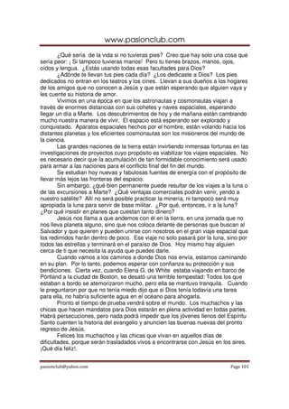 www.pasionclub.com
        ¿Qué sería de la vida si no tuvieras pies? Creo que hay solo una cosa que
sería peor: ¡ Si tampoco tuvieras manos! Pero tu tienes brazos, manos, ojos,
oídos y lengua. ¿Estás usando todas esas facultades para Dios?
        ¿Adónde te llevan tus pies cada día? ¿Los dedicaste a Dios? Los pies
dedicados no entran en los teatros y los cines. Llevan a sus dueños a los hogares
de los amigos que no conocen a Jesús y que están esperando que alguien vaya y
les cuente su historia de amor.
        Vivimos en una época en que los astronautas y cosmonautas viajan a
través de enormes distancias con sus cohetes y naves espaciales, esperando
llegar un día a Marte. Los descubrimientos de hoy y de mañana están cambiando
mucho nuestra manera de vivir. El espacio está esperando ser explorado y
conquistado. Aparatos espaciales hechos por el hombre, están volando hacia los
distantes planetas y los eficientes cosmonautas son los misioneros del mundo de
la ciencia.
        Las grandes naciones de la tierra están invirtiendo inmensas fortunas en las
investigaciones de proyectos cuyo propósito es viabilizar los viajes espaciales. No
es necesario decir que la acumulación de tan formidable conocimiento será usado
para armar a las naciones para el conflicto final del fin del mundo.
        Se estudian hoy nuevas y fabulosas fuentes de energía con el propósito de
llevar más lejos las fronteras del espacio.
        Sin embargo, ¿qué bien permanente puede resultar de los viajes a la luna o
de las excursiones a Marte? ¿Qué ventajas comerciales podrán venir, yendo a
nuestro satélite? Allí no será posible practicar la minería, ni tampoco será muy
apropiada la luna para servir de base militar. ¿Por qué, entonces, ir a la luna?
¿Por qué insistir en planes que cuestan tanto dinero?
        Jesús nos llama a que andemos con él en la tierra, en una jornada que no
nos lleva planeta alguno, sino que nos coloca delante de personas que buscan al
Salvador y que quieren y pueden unirse con nosotros en el gran viaje espacial que
los redimidos harán dentro de poco. Ese viaje no solo pasará por la luna, sino por
todos las estrellas y terminará en el paraíso de Dios. Hoy mismo hay alguien
cerca de ti que necesita la ayuda que puedes darle.
        Cuando vamos a los caminos a donde Dios nos envía, estamos caminando
en su plan. Por lo tanto, podemos esperar con confianza su protección y sus
bendiciones. Cierta vez, cuando Elena G. de White estaba viajando en barco de
Pórtland a la ciudad de Boston, se desató una terrible tempestad: Todos los que
estaban a bordo se atemorizaron mucho, pero ella se mantuvo tranquila. Cuando
le preguntaron por que no tenía miedo dijo que si Dios tenía todavía una tarea
para ella, no habría suficiente agua en el océano para ahogarla.
        Pronto el tiempo de prueba vendrá sobre el mundo. Los muchachos y las
chicas que hacen mandatos para Dios estarán en plena actividad en todas partes.
Habrá persecuciones, pero nada podrá impedir que los jóvenes llenos del Espíritu
Santo cuenten la historia del evangelio y anuncien las buenas nuevas del pronto
regreso de Jesús.
        Felices los muchachos y las chicas que vivan en aquellos días de
dificultades, porque serán trasladados vivos a encontrarse con Jesús en los aires.
¡Qué día feliz!.


pasionclub@yahoo.com                                                        Page 101
 
