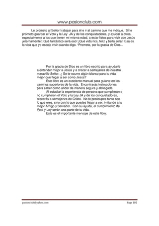 www.pasionclub.com
       Le prometo al Señor trabajar para él e ir al camino que me indique. Sí le
prometo guardar el Voto y la Ley JA y de los conquistadores, y ayudar a otros,
especialmente a los que tienen mi misma edad, a estar listos para vivir con Jesús
¡eternamente! ¡Qué fantástico será eso! ¡Qué vida rica, feliz y bella será! Esa es
la vida que yo escojo vivir cuando digo. “Prometo, por la gracia de Dios...




                  Por la gracia de Dios es un libro escrito para ayudarle
           a entender mejor a Jesús y a crecer a semejanza de nuestro
           maravillo Señor. ¿ Se te ocurre algún blanco para tu vida
           mejor que llegar a ser como Jesús?
                  Este libro es un excelente manual para guiarte en los
           caminos superiores de la vida. Encontrarás instrucciones
           para saber como andar de manera segura y abnegada.
                  Al estudiar la experiencia de persona que cumplieron o
           no cumplieron el Voto y la Ley JA y de los conquistadores,
           crecerás a semejanza de Cristo. No te preocupes tanto con
           lo que eres, sino con lo que puedes llegar a ser, imitando a tu
           mejor Amigo y Salvador. Con su ayuda, el cumplimiento del
           Voto y Ley serán una parte de tu vida.
                  Este es el importante mensaje de este libro.




pasionclub@yahoo.com                                                         Page 102
 