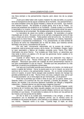 www.pasionclub.com
nos lleva siempre a los pensamientos impuros; pero Jesús nos da su propia
pureza.
        ¡Cuán puro debe haber sido nuestro maestro! Su vida era bella y su pureza
tenía la transparencia de las aguas cristalinas de la montaña. Sus pensamientos y
sus actos brotaban como las aguas límpidas y claras de una fuente. Sus motivos
eran siempre buenos. No buscaba su propia gloria, sino la de su Padre. La
pureza de propósitos era evidente en su ministerio. Cuando curaba a un enfermo
o resucitaba a un muerto, lo hacía porque deseaba sinceramente aliviar los ayes y
los sufrimientos de la humanidad. No andaba solamente en busca de conversos.
        La naturaleza de Jesús era cordial y amigable. Se acercaba a la gente
impulsado por el amor. Era puro como la luz del sol y transparente como el más
puro y limpio aire de la montaña. Todos podían verlo tal como era. Su mente era
limpia como la nieve fresca. Sus palabras eran perfectas, sin malicia, hipocresía,
exageración o expresiones arrabalescas. Y es, precisamente, en este sentido de
la pureza tal como fue interpretado por la vida de Jesús, que nosotros somos
llamados a ser puros y prometemos ser puros.
        Por otro lado, íntimamente relacionada con la pureza de corazón y
propósitos, está la pureza del cuerpo y de la mente. En Pendleton, Oregon, había
un gran aserradero y fábrica de muebles conocida como “Harris Pine Mills”
(Aserradero de pinos Harris). Fue fundada por Clide Harris, un adventista que
más tarde la donó a la iglesia a fin de que las ganancias fueran usadas en la
predicación del evangelio.
        Cuando el señor Harris era joven, tomó una resolución muy digna e
importante para su vida: “Nunca miraré algo de lo cual no me quiera acordar
después”. Reconocía que podía ser culpado de tener pensamientos impuros si
sus ojos contemplaban lo que es impuro. Pensaba que eso perjudicaría su vida
espiritual y frustraría sus propósitos comerciales.
        Los ojos son la principal avenida que conducen a la mente, y la mente es el
centro o capital del hombre. Cerrar la puerta para no ver lo impuro, es cerrar los
caminos de la mente a los pensamientos impuros. En un mundo contaminado
como el nuestro, el joven Harris escogió esta excelente manera de manejar los
grandes problemas de la vida. “Nunca mires una cosa, cualquier cosa, de la cual
no quiera acordarte”, es un lema digno de ser memorizado, ¿no te parece?
        Parte de la promesa que hiciste a Dios es que, por su gracia, serás puro.
Satanás rodeó a la juventud de hoy con escenas y sonidos de pecados. Los
diarios, las revistas y los anuncios aparecen ilustrados con dibujos y fotografías
indecentes. ¿ Quieres desviar tus ojos de esas imágenes impuras?
        Hace algunos años, un periódico de Memphis, el Comercial-Appeal, contó
la historia de un hombre que había resuelto adoptar una cría de víbora cascabel
como mascota. La criatura iba hacia él cuando silbaba, comía en sus manos y se
enrollaba en sus brazos. El acariciaba la cabeza de la víbora con las palmas de
las manos y con las puntas de los dedos.
        Un día la llevó a la ciudad para mostrársela a los amigos, y todos se
maravillaron con la docilidad del peligroso animal, con la manera como se
enrollaba en los brazos del dueño, como atendía a sus silbidos y se alimentaba en
sus manos. Después volvió a su casa. Cuando llegó, el reptil, se sintió


pasionclub@yahoo.com                                                        Page 11
 