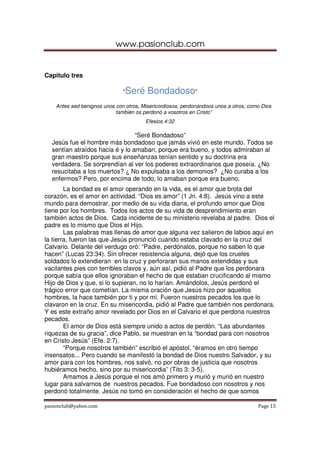 www.pasionclub.com


Capitulo tres

                               “Seré     Bondadoso”
    Antes sed benignos unos con otros, Misericordiosos, perdonándoos unos a otros, como Dios
                            también os perdonó a vosotros en Cristo”
                                        Efesios 4:32

                                 “Seré Bondadoso”
  Jesús fue el hombre más bondadoso que jamás vivió en este mundo. Todos se
  sentían atraídos hacia é y lo amaban, porque era bueno, y todos admiraban al
  gran maestro porque sus enseñanzas tenían sentido y su doctrina era
  verdadera. Se sorprendían al ver los poderes extraordinarios que poseía. ¿No
  resucitaba a los muertos? ¿ No expulsaba a los demonios? ¿No curaba a los
  enfermos? Pero, por encima de todo, lo amaban porque era bueno.
        La bondad es el amor operando en la vida, es el amor que brota del
corazón, es el amor en actividad. “Dios es amor” (1 Jn. 4:8). Jesús vino a este
mundo para demostrar, por medio de su vida diaria, el profundo amor que Dios
tiene por los hombres. Todos los actos de su vida de desprendimiento eran
también actos de Dios. Cada incidente de su ministerio revelaba al padre. Dios el
padre es lo mismo que Dios el Hijo.
        Las palabras mas llenas de amor que alguna vez salieron de labios aquí en
la tierra, fueron las que Jesús pronunció cuando estaba clavado en la cruz del
Calvario. Delante del verdugo oró: “Padre, perdónalos, porque no saben lo que
hacen” (Lucas 23:34). Sin ofrecer resistencia alguna, dejó que los crueles
soldados lo extendieran en la cruz y perforaran sus manos extendidas y sus
vacilantes pies con terribles clavos y, aún así, pidió al Padre que los perdonara
porque sabía que ellos ignoraban el hecho de que estaban crucificando al mismo
Hijo de Dios y que, si lo supieran, no lo harían. Amándolos, Jesús perdonó el
trágico error que cometían. La misma oración que Jesús hizo por aquellos
hombres, la hace también por ti y por mí. Fueron nuestros pecados los que lo
clavaron en la cruz. En su misericordia, pidió al Padre que también nos perdonara.
Y es este extraño amor revelado por Dios en el Calvario el que perdona nuestros
pecados.
        El amor de Dios está siempre unido a actos de perdón. “Las abundantes
riquezas de su gracia”, dice Pablo, se muestran en la “bondad para con nosotros
en Cristo Jesús” (Efe. 2:7).
        “Porque nosotros también” escribió el apóstol, “éramos en otro tiempo
insensatos... Pero cuando se manifestó la bondad de Dios nuestro Salvador, y su
amor para con los hombres, nos salvó, no por obras de justicia que nosotros
hubiéramos hecho, sino por su misericordia” (Tito 3: 3-5).
        Amamos a Jesús porque el nos amó primero y murió y murió en nuestro
lugar para salvarnos de nuestros pecados. Fue bondadoso con nosotros y nos
perdonó totalmente. Jesús no tomó en consideración el hecho de que somos

pasionclub@yahoo.com                                                                  Page 15
 