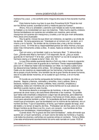 www.pasionclub.com
mañana fría y azul, y me confortó como ninguna otra cosa lo hizo durante muchos
años”.
        Esta historia ilustra muy bien lo que dice Proverbios16;24:”Panal de miel
son los dichos suaves; suavidad al alma y medicina para los huesos”.
        Ahora, mira a tu alrededor y advierte cuán helado es este mundo debido a
la frialdad y a la incredulidad con que nos tratamos. Falta mucho espíritu cristiano.
Somos bondadosos con quienes son amables con nosotros, pero somos
mezquinos con quienes son mezquinos y crueles y con los que viven atribulados.
Pero Jesús ama al pecador.
        Hoy la gente, incluso los que dicen ser cristianos, es egoísta y se olvida de
los demás. Su lema pareciera ser: “Interésate en el número uno”, es decir, en ti
mismo y en tu familia. Se olvidan de los números dos y tres y de los números
cuatro y cinco. El límite de su responsabilidad parece ser ellos mismos y los que
están más íntimamente unidos a ellos. A veces, hasta se olvidan de los mismos
parientes.
        Caín sin amor y sin bondad, mató a su hermano Abel. “Y Jehová dijo a
Caín: ¿Dónde está Abel tu hermano? Y él respondió: No sé. ¿Soy yo acaso
guarda de mi hermano? Y él le dijo: ¿Qué has hecho? La voz de la sangre de tu
hermano clama a mí desde la tierra” (Gén. 4:9, 10)
        Lo que Dios estaba queriendo decirle a Caín era más o menos lo siguiente:
“¡Sí, Caín! ¡ Tú mismo eres el guarda de tu hermano! Tienes responsabilidades
para con él. Deberías haber sido bondadoso con Abel, no importa cuáles fueran
las desavenencias habidas entre ambos. Sin embargo, acabaste matándolo”.
Cada uno de nosotros es responsable por los hermanos y hermanas no sólo las
de su propio círculo familiar, sino también las de la gran familia de seres humanos,
sea en la calle donde moramos, en la ciudad en que vivimos, o en el mundo
entero.
        El mundo es una familia compuesta de hombres y mujeres, de niños y
jóvenes. Negros y blancos, colorados y amarillos, ricos y pobres, libres y
esclavos, lisiados y sanos, fuertes y débiles, feos y bonitos, simpáticos y
antipáticos, todos son miembros de una misma familia con la cual Jesús se
identificó cuando nació en este mundo.
        No tenemos derecho a encogernos de hombros, ni de ser fríos con las
personas de otras razas y de costumbres diferentes a las nuestras. Es posible
que hallas sido enseñado a despreciar a algún tipo de personas, pero debemos
recordar que todos son nuestros hermanos y hermanas en Cristo Jesús, y que él
murió para salvarlos también a ellos. En la parábola del buen samaritano Jesús
mostró que el extranjero, que fue bondadoso con la víctima de los ladrones, era un
hombre de Dios; Y que el sacerdote y el levita, que habían pasado de largo, eran
del diablo y no tenían el espíritu de Dios. Profesaban ser de Dios, pero no lo eran.
Ningún hombre es de Dios si es frío, cruel y sin corazón. Los hombres de Dios
siempre son bondadosos, misericordiosos y compasivos.
        Cuando dices: Por la gracia de Dios seré bondadoso” , estás afirmando que
quieres ser un buen samaritano, un buen vecino de todos los hombres y mujeres,
y de todos los jóvenes y señoritas con quienes entras en contacto. Toma tu Biblia
y lee este emocionante acontecimiento tal como está narrado en Lucas 10:25 al


pasionclub@yahoo.com                                                          Page 18
 
