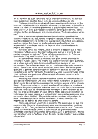 www.pasionclub.com
37. El incidente del buen samaritano no fue una historia inventada, era algo que
había sucedido en aquellos días, y todos se acordaban todavía de ella.
        Trata con tu imaginación, de ver al viajero repentinamente atacado por los
ladrones y dejado casi muerto a la orilla del camino que desciende de Jerusalén a
Jericó. Ahí viene un sacerdote que observa lo que pasó pero no hace nada. Más
tarde aparece un levita que inspecciona la escena pero sigue su camino. Estos
ministros de Dios se disculparon a sí mismos, diciendo: “No tengo nada que ver en
esto”.
        Pero el samaritano, que era de diferente nacionalidad que el hombre
atacado, se detuvo a su lado, rompió sus propios vestidos, le vendó las heridas, lo
levantó cuidadosamente, lo montó sobre su propio jumento, lo llevó a una posada,
pagó sus gastos, dejó dinero por adelantado para que lo cuidaran, y se
responsabilizó, además por todo lo que llegara a faltar, prometiendo que lo
pagaría a su regreso.
        Luego de contar esta historia, Jesús le preguntó al abogado que lo había
interrogado: “¿Quién, pues, de estos tres te parece que fue el prójimo del que
cayó en manos de los ladrones? El que usó de misericordia con él. Entonces
Jesús le dijo: Ve y has tú lo mismo” (Luc. 10:36, 37).
        La persona más cercana a nosotros y con quien primero entramos en
contacto es nuestro vecino, y no importa cuál sea la diferencia de color que tenga,
o a la iglesia que pertenezca, tenemos la obligación de ayudarlo en sus
necesidades. Ser un buen vecino es más importante que saber quién es nuestro
vecino. Ser un buen vecino es ser bondadoso, como Jesús. Por donde quiera
que fuera, la gente se beneficiaba por sus bondadosos actos de curación o por
sus palabras de cariño y consuelo. Sus palabras y actos reaparecían luego en las
vidas y actos de sus seguidores. ¿Quieres seguir al maestro con un corazón
desbordante de amor?
        Hace algunos años una señora de cabellos blancos iba todos los días a un
gran edificio de oficinas con una cesta llena de flores. En silencio, sin que casi se
dieran cuenta de su presencia, pasaba por los escritorios y ponía una flor en cada
florero. Durante mucho tiempo los que trabajaban allí pensaban que era alguna
empleada designada para hacer esa tarea, hasta que un día descubrieron que era
una santa señora que les llevaba las flores movida por el amor y el deseo de dar
más vida a los que trabajaban en aquel edificio. Nadie sabía las dificultades y las
tristezas por las cuales pasaba, y ni se imaginaban que en esta expresión de amor
encontraba ella su felicidad. “Mitigar el dolor de los demás es mitigar el propio
dolor”. Que la recapitulación de esta historia sea un tributo silencioso a la
fragancia de las dádivas de amor de aquella señora.
        Cierta vez Abraham Lincoln dijo lo siguiente: “Me gustaría que los que me
conocen mejor dijeran de mí que siempre quise arrancar una espina y plantar en
su lugar una flor”. Este gran hombre tenía sentimientos bondadosos. Durante la
guerra civil de los Estados Unidos, el buen corazón del gran emancipador
alimentaba una simpatía muy grande por las tropas y por la gente del sur. “Nunca
sufrí por el sur “, dijo él, “sufrí con el sur. Su dolor ha sido mi dolor, y sus pérdidas,
mis pérdidas”



pasionclub@yahoo.com                                                               Page 19
 
