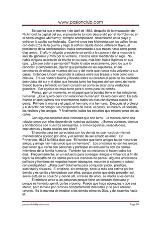 www.pasionclub.com
        Se cuenta que el martes 4 de abril de 1863, después de la evacuación de
Richmond, la capital del sur, el presidente Lincoln descendió por el río Potomac en
el barco insignia Marlvern y, siempre acompañado, desembarcó en la playa y
entró en la capital confederada. Caminó unos tres kilómetros por las calles llenas
con destrozos de la guerra y llegó al edificio desde donde Jefferson Davis, el
presidente de la confederación, había comandado a sus tropas hasta unos pocos
días antes. El alto y delgado presidente se sentó a la cabecera de la mesa de la
sala del gabinete y miró por la ventana. Parecía estar meditando en algo. No
había ninguna expresión de triunfo en su cara, más bien había lágrimas en sus
ojos. ¿En qué estaría pensando? Nadie lo sabe exactamente, pero los que lo
conocían y comprendían, dijeron que pensaba en las sepulturas, en los
centenares de miles de muertos del sur y del norte que nunca más volverían a sus
casas. Entonces Lincoln escondió la cabeza entre sus brazos y lloró como una
criatura. Era un hombre bueno y llevaba sobre su corazón el peso de las ciudades
destruidas del sur y el dolor que llenaba tanto los hogares del sur como del norte.
Siendo bueno y teniendo un buen corazón es como se alcanza la verdadera
grandeza. Ser egoísta es malo tanto para ti como para los demás.
        Piensa, por un momento, en el papel que la bondad tiene en las relaciones
humanas. ¿Qué quiero decir con relaciones humanas? Quiero decir esto: En este
mundo en que vivimos nos encontramos todos los días con diversas clases de
gente. Primero la mamá y el papá, el hermano y la hermana. Después el profesor
y el director del colegio, los compañeros de clase, el pastor, el médico, el dentista,
los vecinos y los amigos. Y finalmente, todos los extraños que encontramos en las
calles.
        Con algunos tenemos más intimidad que con otros. La manera como nos
relacionamos con ellos depende de nuestras actitudes. ¿Somos corteses, atentos
y bondadosos con nuestros semejantes, o somos egoístas, irrespetuosos,
imprudentes y hasta crueles con ellos?
        El secreto para ser apreciados por los demás es que nosotros mismos
manifestemos aprecio por ellos, y el secreto de ser amado es amar. En
Proverbios 18:24 la Biblia dice que: “El hombre que tiene amigos ha de mostrarse
amigo; y amigo hay más unido que un hermano”. Los cristianos no son los únicos
que tienen que verse con personas y participar en encuentros con los demás
miembros de la familia humana. También los no cristianos lo hacen todos los
días. Frecuentemente, en un esfuerzo para conseguir amigos e influencia a fin de
lograr la simpatía de los demás para sus maneras de pensar, algunos ambiciosos
políticos y hombres de negocios hacen obsequios, recurren al soborno y actúan
con prodigalidad. ¿Para qué? Solamente para conquistar poder, prestigio,
autoridad y riquezas. El cristiano, sin embargo, tiene la más alta estima por los
demás y es cortés y bondadoso con ellos, porque siente que debe proceder así.
Jesús está en su corazón y desde allí, a través del amor, se irradia a los demás.
        El cristiano atrae a las personas porque tiene un corazón afectuoso y
porque es honesto, gentil, cortes y bueno. Puede que haga obsequios y que sea
atento, pero lo hace por razones completamente diferentes y no para obtener
favores. Es la manera de mostrar a los demás cómo es Dios, y de atraerlos hacia
él.


pasionclub@yahoo.com                                                           Page 20
 