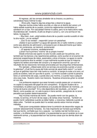 www.pasionclub.com
        Al regresar, ató las correas alrededor de su brazos y su pecho y,
volviéndose hacia Vollmer le dijo:
        -- Ahora jefe, hágame algunas preguntas y observe la aguja.
        Algunas noches antes había ocurrido un robo en el distrito de Larson y él
había estado ausente de su puesto, contra los reglamentos comiéndose un
sándwich en un bar. Por casualidad Vollmer lo sabía, pero no le había dicho nada.
Acordándose del incidente, el jefe se dirigió a Larson y, con una sonrisa en los
labios, le preguntó:
        -- Muy bien, Juan, usted estaba afuera de su puesto cuando sucedió el robo
la otra noche, ¿no es verdad?
        -- ¡Eso no es verdad! – respondió Larson sin pestañear.
        ¡Sabes lo que sucedió? La aguja del aparato dio un salto violento y Larson,
conlo ojos abiertos de admiración y entusiasmo por el descubrimiento que había
hecho, sin contenerse, se traicionó, exclamando:
        -- ¡El aparato funciona, verdaderamente!
        ¡Larson fue la primera “víctima” de su propio invento!
        Desde entonces ese aparto no solo ha sido usado por los policías, sino
también por los bancos y las reparticiones públicas, como auxiliar en el examen de
personas sospechosas de robos, asesinatos y otros crímenes. La aguja no oscila
cuando la persona dice la verdad. Lo que realmente sucede es que la máquina
registra los latidos anormales del corazón y la respiración anormal, que son el
resultado de las reacciones nerviosas provocadas por las preguntas embarazosas.
        Por ejemplo: ¿Observaste cómo se sonroja una jovencita cuando un joven
la galantea? ¿Cuál fue la causa del lindo sonrojo de aquel bello rostro? La razón
es que el galanteo hace latir más fuerte su corazón, la sangre le sube a la cara y el
pulso se acelera, todo sin que ella lo quiera. Lo mismo sucede cuando la persona
tiene un sentimiento de culpa, cuando dice una mentira, o cuando hace cualquier
otra cosa mala. Nuestro rostro nos traiciona. Nuestras emociones gritan la verdad
en voz alta.
        Los profesores esperan que seas honesto cuando pasas por un examen y
no copies la respuesta del papel de otro compañero. Si alguien dudara de tu
honestidad y te pidiera que te sometieras a la prueba del detector de mentiras, ¿lo
harías de buena voluntad? Si tu vida dependiera del resultado, ¿lo harías?
Mentir, como puedes ver, no vale la pena ni tiene sentido. ¡asegúrate de no tener
pecados que puedan desenmascararte!
        Hay muchas maneras de mentir. Se puede mentir con los gestos, la
mirada, la sonrisa, el fruncir de las cejas y de tantas otras maneras. También se
puede mentir callándose cuando se debe hablar, y viceversa, hablando cuando se
debe callar. También se puede decir la verdad usando estos mismos simples
métodos.
        Todo joven conquistador debiera tener la ambición de desarrollar rasgos de
carácter absolutamente honestos. Es más importante ser honesto que brillante,
leal que bonito, confiable que rico y popular. La medida real del hombre es su
carácter, y la diferencia entre carácter y la popularidad es que el carácter es lo que
realmente somos, y la popularidad son las buenas cosas que los demás dicen de
nosotros.


pasionclub@yahoo.com                                                           Page 26
 