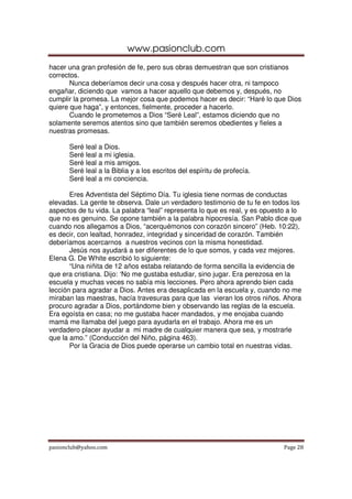 www.pasionclub.com
hacer una gran profesión de fe, pero sus obras demuestran que son cristianos
correctos.
       Nunca deberíamos decir una cosa y después hacer otra, ni tampoco
engañar, diciendo que vamos a hacer aquello que debemos y, después, no
cumplir la promesa. La mejor cosa que podemos hacer es decir: “Haré lo que Dios
quiere que haga”, y entonces, fielmente, proceder a hacerlo.
       Cuando le prometemos a Dios “Seré Leal”, estamos diciendo que no
solamente seremos atentos sino que también seremos obedientes y fieles a
nuestras promesas.

      Seré leal a Dios.
      Seré leal a mi iglesia.
      Seré leal a mis amigos.
      Seré leal a la Biblia y a los escritos del espíritu de profecía.
      Seré leal a mi conciencia.

       Eres Adventista del Séptimo Día. Tu iglesia tiene normas de conductas
elevadas. La gente te observa. Dale un verdadero testimonio de tu fe en todos los
aspectos de tu vida. La palabra “leal” representa lo que es real, y es opuesto a lo
que no es genuino. Se opone también a la palabra hipocresía. San Pablo dice que
cuando nos allegamos a Dios, “acerquémonos con corazón sincero” (Heb. 10:22),
es decir, con lealtad, honradez, integridad y sinceridad de corazón. También
deberíamos acercarnos a nuestros vecinos con la misma honestidad.
       Jesús nos ayudará a ser diferentes de lo que somos, y cada vez mejores.
Elena G. De White escribió lo siguiente:
       “Una niñita de 12 años estaba relatando de forma sencilla la evidencia de
que era cristiana. Dijo: ‘No me gustaba estudiar, sino jugar. Era perezosa en la
escuela y muchas veces no sabía mis lecciones. Pero ahora aprendo bien cada
lección para agradar a Dios. Antes era desaplicada en la escuela y, cuando no me
miraban las maestras, hacía travesuras para que las vieran los otros niños. Ahora
procuro agradar a Dios, portándome bien y observando las reglas de la escuela.
Era egoísta en casa; no me gustaba hacer mandados, y me enojaba cuando
mamá me llamaba del juego para ayudarla en el trabajo. Ahora me es un
verdadero placer ayudar a mi madre de cualquier manera que sea, y mostrarle
que la amo.” (Conducción del Niño, página 463).
       Por la Gracia de Dios puede operarse un cambio total en nuestras vidas.




pasionclub@yahoo.com                                                         Page 28
 