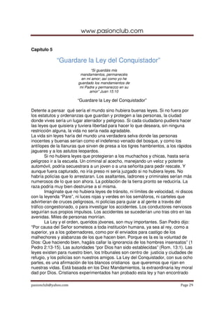 www.pasionclub.com


Capítulo 5

             “Guardare la Ley del Conquistador”
                                “Si guardáis mis
                          mandamientos, permanecéis
                           en mi amor; así como yo he
                         guardado los mandamientos de
                          mi Padre y permanezco en su
                               amor” Juan 15:10

                        “Guardare la Ley del Conquistador”

Detente a pensar qué sería el mundo sino hubiera buenas leyes. Si no fuera por
los estatutos y ordenanzas que guardan y protegen a las personas, la ciudad
donde vives sería un lugar aterrador y peligroso. Si cada ciudadano pudiera hacer
las leyes que quisiera y tuviera libertad para hacer lo que deseara, sin ninguna
restricción alguna, la vida no sería nada agradable.
La vida sin leyes haría del mundo una verdadera selva donde las personas
inocentes y buenas serían como el indefenso venado del bosque, y como los
antílopes de la llanuras que sirven de presa a los tigres hambrientos, a los rápidos
jaguares y a los astutos leopardos.
        Si no hubiera leyes que protegieran a los muchachos y chicas, hasta sería
peligroso ir a la escuela. Un criminal al acecho, manejando un veloz y potente
automóvil, podría secuestrara a un joven o a una señorita para pedir rescate. Y
aunque fuera capturado, no iría preso ni sería juzgado si no hubiera leyes. No
habría policías que lo arrestaran. Los asaltantes, ladrones y criminales serían más
numerosos de lo que son ahora. La población de la tierra pronto se reduciría. La
raza podría muy bien destruirse a sí misma.
        Imagínate que no hubiera leyes de tránsito, ni límites de velocidad, ni discos
con la leyenda “Pare”, ni luces rojas y verdes en los semáforos, ni carteles que
advirtieran de cruces peligrosos, ni policías para guiar a al gente a través del
tráfico congestionado, o para investigar los accidentes. Los conductores nerviosos
seguirían sus propios impulsos. Los accidentes se sucederían uno tras otro en las
avenidas. Miles de personas morirían.
        La Ley y el orden, queridos jóvenes, son muy importantes. San Pedro dijo:
“Por causa del Señor someteos a toda institución humana, ya sea al rey, como a
superior, ya a los gobernadores, como por él enviados para castigo de los
malhechores y alabanzas de los que hacen bien. Porque es la es la voluntad de
Dios: Que haciendo bien, hagáis callar la ignorancia de los hombres insensatos” (1
Pedro 2:13-15). Las autoridades “por Dios han sido establecidas” (Rom. 13:1). Las
leyes existen para nuestro bien, los tribunales son centro de justicia y ciudades de
refugio, y los policías son nuestros amigos. La Ley del Conquistador, con sus ocho
partes, es una afirmación de los blancos cristianos que queremos que rijan en
nuestras vidas. Está basada en los Diez Mandamientos, la extraordinaria ley moral
dad por Dios. Cristianos experimentados han probado esta ley y han encontrado

pasionclub@yahoo.com                                                           Page 29
 