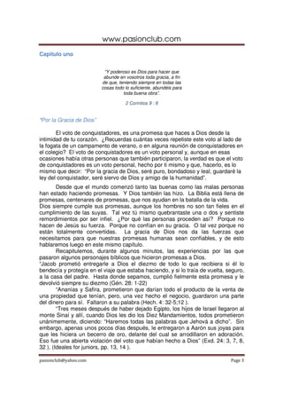 www.pasionclub.com
Capitulo uno


                           “Y poderoso es Dios para hacer que
                           abunde en vosotros toda gracia, a fin
                          de que, teniendo siempre en todas las
                          cosas todo lo suficiente, abundéis para
                                    toda buena obra”.

                                     2 Corintios 9 : 8


“Por la Gracia de Dios”

       El voto de conquistadores, es una promesa que haces a Dios desde la
intimidad de tu corazón. ¿Recuerdas cuántas veces repetiste este voto al lado de
la fogata de un campamento de verano, o en alguna reunión de conquistadores en
el colegio? El voto de conquistadores es un voto personal y, aunque en esas
ocasiones había otras personas que también participaron, la verdad es que el voto
de conquistadores es un voto personal, hecho por ti mismo y que, hacerlo, es lo
mismo que decir: “Por la gracia de Dios, seré puro, bondadoso y leal, guardaré la
ley del conquistador, seré siervo de Dios y amigo de la humanidad”.
        Desde que el mundo comenzó tanto las buenas como las malas personas
han estado haciendo promesas. Y Dios también las hizo. La Biblia está llena de
promesas, centenares de promesas, que nos ayudan en la batalla de la vida.
Dios siempre cumple sus promesas, aunque los hombres no son tan fieles en el
cumplimiento de las suyas. Tal vez tú mismo quebrantaste una o dos y sentiste
remordimientos por ser infiel. ¿Por qué las personas proceden así? Porque no
hacen de Jesús su fuerza. Porque no confían en su gracia. O tal vez porque no
están totalmente convertidas. La gracia de Dios nos da las fuerzas que
necesitamos para que nuestras promesas humanas sean confiables, y de esto
hablaremos luego en este mismo capítulo.
        Recapitulemos, durante algunos minutos, las experiencias por las que
pasaron algunos personajes bíblicos que hicieron promesas a Dios.
“Jacob prometió entregarle a Dios el diezmo de todo lo que recibiera si él lo
bendecía y protegía en el viaje que estaba haciendo, y si lo traía de vuelta, seguro,
a la casa del padre. Hasta donde sepamos, cumplió fielmente esta promesa y le
devolvió siempre su diezmo (Gén. 28: 1-22)
        “Ananías y Safira, prometieron que darían todo el producto de la venta de
una propiedad que tenían, pero, una vez hecho el negocio, guardaron una parte
del dinero para sí. Faltaron a su palabra (Hech. 4: 32-5;12 ).
        “Tres meses después de haber dejado Egipto, los hijos de Israel llegaron al
monte Sinaí y allí, cuando Dios les dio los Diez Mandamientos, todos prometieron
unánimemente, diciendo: “Haremos todas las palabras que Jehová a dicho”. Sin
embargo, apenas unos pocos días después, le entregaron a Aarón sus joyas para
que les hiciera un becerro de oro, delante del cual se arrodillaron en adoración.
Eso fue una abierta violación del voto que habían hecho a Dios” (Exd. 24: 3, 7, 8,
32 ). (Ideales for juniors, pp. 13, 14 ).

pasionclub@yahoo.com                                                           Page 3
 