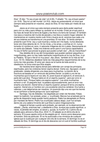www.pasionclub.com
Dios”. Él dijo: “Yo soy el pan de vida” (Jn 6:35). Y añadió: “Yo soy el buen pastor”
(Jn 10:9). “Soy la Luz del mundo” (Jn 9:5). Jesús es autoexistente, el único que
siempre está presente en nosotros. Jesús es Dios. Él nos habla por medio de sus
leyes.
        Jesús es el único que esta siempre presente para darte poder espiritual
para vivir su vida y para reflejar su carácter en el mundo. Cristo es el que sacó a
los hijos de Israel de la tierra de Egipto y los llevó a la tierra de Canaan. Él también
nos saca a nosotros del mundo de pecado y nos lleva a nuestro hogar celestial. Si
mantenemos en nuestra mente cuán firme y bueno es él, veremos que cada una
de sus órdenes se transforma en una promesa. Él nos dice: “Si tienes siempre
presente cuan firme soy y cuán buenas y rectas son mis leyes, nunca desearás
tener otro Dios delante de mí. Si me miras, y me amas, y confías en mí, nunca
tomarás mi nombre en vano, ni adorarás imágenes de oro o plata. Descansarás en
mi santo día Sábado. Todas mis órdenes serán para ti una fuerza capacitadora.
Yo soy el Señor que provee la gracia que puede cumplir eso”. ¿No es maravilloso?
        Hay detalles de la Ley del Conquistador que pueden parecer pequeños e
insignificantes, pero no hay nada realmente insignificante en la Ley de Dios, ni en
su Palabra. “Él que s fiel en lo muy poco”, dijo Jesús, “también en lo más es fiel”
(Luc. 16:10). Debemos obedecer tanto los más pequeños requerimientos de la ley
como los más grandes. El amor por Jesús es la fuente de toda acción y
obediencia, la única cosa que Dios acepta.
        Se necesita tener espina dorsal para defender con coraje los principios
espirituales; pero los cristianos tienen espina dorsal. Cierta vez, Spurgeon, el gran
predicador, estaba dirigiendo una clase para muchachos. La lección de la
Escritura se basaba en un versículo del profeta Daniel. Le pidió a uno de los
muchachos que lo leyera en voz alta. EL joven buscó el capítulo 6, el versículo 3,
parte del cual dice: ”Porque había en él un espíritu superior”, pero por error el
muchacho leyó: “Porque había una espina superior”. Los otros muchachos
echaron a reír. El pequeño leyó la palabra equivocadamente, pero el error nos
enseña una lección. Daniel tenía un espíritu superior; porque él tenía una espina
superior. Daniel era un hombre con una excelente columna vertebral. Era fuerte y
valeroso, y así deberíamos ser nosotros. Un jovencito dijo una vez que los leones
no se comieron a Daniel porque era “puro espinazo”.
        Santiago, hijo de Zebedeo, fue degollado por orden de Herodes; Felipe,
según la tradición, fue azotado, preso y crucificado; Marcos fue arrastrado por la
gente de Alejandría hasta quedar hecho pedazos. Pablo fue decapitado en Roma
por mandato de Nerón; Pedro fue crucificado cabeza abajo; Juan fue echado
dentro de una caldera hirviente del cual Dios lo salvó milagrosamente.
        Llegará el tiempo cuando será probado, por ejemplo, en la observancia del
sábado. ¿Serás, entonces leal y obediente a Dios, aunque eso pueda significar, a
veces, la pérdida del empleo, la cárcel y, quizás, la muerte? EL s´ptimo día es
sábado para Jehová tu Dios (Exo. 20:8-11). El sábado es el último día de la
semana. Él lo puso aparte como el día elegido por él mismo como descanso para
el hombre. Dios es particular. Él no ha autorizado a los ministros de cualquier
iglesia que lo sustituyan por cualquier otro día de la semana. El domingo no es el
sábado de Dios. El domingo es el día de descanso con el cual el hombre sustituyó


pasionclub@yahoo.com                                                             Page 32
 