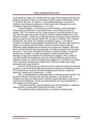 www.pasionclub.com
Conquistador por algún otro mandamiento que algún hombre diga ser del cielo. Es
peligroso cuestionar a dios y sus principios morales y dejar de obedecerlo. Elena
G. De White, dijo que: “Un defecto, un sólo pecado albergado, le causará al
carácter lo que al barco le produce una tabla carcomida: el desastre y la ruina
completos” (Joyas de los testimonios, t. 1, p. 479).
        Carlos M. Baiber, un misionero que sirvió en Nigeria, contó la siguiente,
historia acerca de Mai Sule, un príncipe africano. “Hoy predicaré acerca del
pecado”, dijo. “Un hombre muy rico, construyó para sí una casa grande con una
gran techo de paja muy grande. Cierto día, mientras estaba sentado en su casa
comenzó a pensar: “¿Será que un palito de fósforos tan pequeño como esta sería
capaz de quemar toso este gran techo? Oh, es mejor ni intentarlo. Pero, continuó
pensando él, aquí tengo una calabaza con bastante agua y, si el fuego se
transforma en peligro, puedo apagarlo inmediatamente”. De este modo, prendió el
fuego en una de las puntas del techo y cuando el material seco comenzó a
quemarse, apagó rápidamente el incendio con el agua de la calabaza. “Muy bien,
dijo él, esto fue más fácil de lo que pensaba, de modo que puedo hacer la prueba
de nuevo”. Y así lo hizo. Encendió otro fósforo y lo acercó al tejado. Las llamas
comenzaron a crepitar y el fuego se extendió en todas las direcciones. Sin
embargo, el agua de la calabaza fue suficiente para apagarlo. Pero, cuando el
imprudente dueño de aquella gran casa con ese gran tejado de paja prendió el
fuego por tercera vez y tomó la calabaza para apagarlo, vio, asustado, que estaba
vacía. Las llamas se esparcieron rápidamente y devoraron toda la gran casa,
quemando todo lo que contenía”.
        Elena G. De White dijo que Satanás “conoce mejor que nosotros el límite de
su poder, y cuan fácilmente puede ser vencido si le resistimos y le hacemos frente.
Por la fuerza divina, el santo más débil puede más que Satanás y todos sus
demonios” (Joyas de los Testimonios, t., p.105).
        Pero, si desobedecemos deliberadamente y violamos las leyes de Dios, nos
ponemos nosotros mismos en las manos de Satanás, y, más tarde o más
temprano nos destruirá. Ningún joven, señorita o adulto está seguro fuera de los
caminos de la obediencia. Es por eso, precisamente, por lo que prometemos a
Dios guardar sus santas leyes.
        “Por la gracia de dios, prometo guardar la Ley del Conquistador” ¡Hagamos
esta promesa y cumplámosla! (Conducción del Niño, p. 463).
        Por la gracia de Dios puede operarse un cambio en nuestras vidas.




pasionclub@yahoo.com                                                        Page 34
 