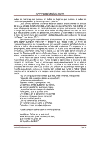 www.pasionclub.com
todas las maneras que puedan, en todos los lugares que puedan, a todas las
personas que puedan, y siempre y cuando puedan”.
       Cada joven y señorita cristianos deberían desear ansiosamente ser siervos
de Dios y amigos de la humanidad. ¿Cómo puedes querer llamarte hijo de Dios sin
tener el deseo de servirlo, sin hacer de tus pies y manos instrumentos para llevar
la carga de los demás, sin sonreír a los tristes, sin alegrarles el corazón, sin decir
que Jesús quiere salvar a los pecadores, sin amarlos y estar listos si es necesario,
a morir por quien murió por nosotros? ¿Estás dispuesto a ser un buen y fiel siervo
del Señor? Lee Mateo 25:21.
       Ser siervo significa que observas el movimiento de las manos del Maestro
para captar cualquier indicación o dirección que desee darte. El mozo de
restaurante que sirve las mesas observa con atención cualquier señal del cliente, y
atiende a todos de acuerdo con las señales del empleador. En respuesta a un
simple gesto, este siervo se apresura y busca un nuevo plato para la mesa de los
invitados y, a la menor señal, trae el postre. Así es como debe ser el cristiano; un
siervo de Dios que está siempre listo para hacer lo que sea necesario, y siempre
atento para aprovechar las oportunidades de construir el reino de su Maestro.
       Si no hablas de Jesús cuando tienes la oportunidad, contando acerca de su
maravilloso amor, puede ser que nunca tengas la oportunidad e alcanzar a esa
persona en particular. Tuve un vecino que murió repentinamente de un ataque
cardiaco y me acuerdo muy bien que fui a prisa a la casa enlutada con el
propósito de consolar a la viuda y hacer una oración en aquel hogar herido por la
muerte, cuando salí, comencé a recordar con tristeza que nunca lo había visitado
mientras vivía para decirle una palabra, una siquiera, sobre la salvación en Cristo
Jesús.
       Hay un antiguo proverbio árabe que dice, más o menos, lo siguiente:
       Recuerda tres cosas que pasan y no vuelven:
       La flecha que sale del arco,
       Sigue su rumbo, y persigue su ruta,
       Sin cambiar jamás; buscando su blanco,
       Va siempre adelante, queriendo matar.
       La palabra hablada tan pronto olvidada
       Por ti; pero, que lo quieras o no,
       Vive todavía en el corazón de los demás
       Y hace su obra para bien o para mal.
       Y la oportunidad perdida
       Que no se volverá a presentar,
       En vano la lloras, en vano la anhelas.
       Estas tres cosas no volverán jamás.

      Nuestra oración debiera ser el himno que dice:

      “Ayúdame, Señor, en la vida aquí,
      a ser bondadoso y fiel, haciendo el bien;
      que cuando ore, pida a ti
      por los otros también”.


pasionclub@yahoo.com                                                           Page 36
 
