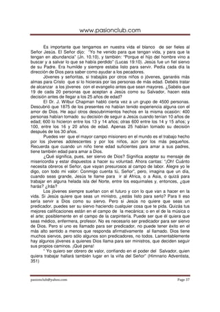 www.pasionclub.com

       Es importante que tengamos en nuestra vida el blanco de ser fieles al
Señor Jesús. El Señor dijo: “Yo he venido para que tengan vida, y para que la
tengan en abundancia” (Jn. 10.10), y también: “Porque el hijo del hombre vino a
buscar y a salvar lo que se había perdido” (Lucas 19:10). Jesús fue un fiel siervo
de su Padre. Era humilde y siempre estaba listo para servir. Pedía cada día la
dirección de Dios para saber como ayudar a los pecadores.
       Jóvenes y señoritas, si trabajáis por otros niños o jóvenes, ganaréis más
almas para Cristo que si lo hicierais por las personas de más edad. Debéis tratar
de alcanzar a los jóvenes con el evangelio antes que sean mayores. ¿Sabéis que
19 de cada 20 personas que aceptan a Jesús como su Salvador, hacen esta
decisión antes de llegar a los 25 años de edad?
       El Dr. J. Wilbur Chapman habló cierta vez a un grupo de 4500 personas.
Descubrió que 1875 de los presentes no habían tenido experiencia alguna con el
amor de Dios. He aquí otros descubrimientos hechos en la misma ocasión: 400
personas habían tomado su decisión de seguir a Jesús cuando tenían 10 años de
edad; 600 lo hicieron entre los 13 y 14 años; otras 600 entre los 14 y 15 años; y
100, entre los 16 y 20 años de edad. Apenas 25 habían tomado su decisión
después de los 30 años.
       Puedes ver que el mayor campo misionero en el mundo es el trabajo hecho
por los jóvenes adolescentes y por los niños, aún por los más pequeños.
Recuerda que cuando un niño tiene edad suficientes para amar a sus padres,
tiene también edad para amar a Dios.
       ¿Qué significa, pues, ser siervo de Dios? Significa aceptar su mensaje de
misericordia y estar dispuestos a hacer su voluntad. Ahora cantas: “¡Oh! Cuánto
necesita obreros el Señor, que vayan presurosos al campo de labor. Alegre yo le
digo, con todo mi valor: Conmigo cuenta tú, Señor”, pero, imagina que un día,
cuando seas grande, Jesús te llame para ir al Africa, o a Asia, o quizá para
trabajar en alguna helada isla del Norte, entre los esquimales y, entonces, ¿que
harás? ¿Irás?
       Los jóvenes siempre sueñan con el futuro y con lo que van a hacer en la
vida. Si Jesús quiere que seas un ministro, ¿estás listo para serlo? Para ti eso
sería servir a Dios como su siervo. Pero si Jesús no quiere que seas un
predicador, puedes ser su siervo haciendo cualquier cosa que te pida. Quizás tus
mejores calificaciones están en el campo de la mecánica; o en el de la música o
el arte; posiblemente en el campo de la carpintería. Puede ser que él quiera que
seas médico, enfermera, profesor. No es necesario ser predicador para ser siervo
de Dios. Pero si uno es llamado para ser predicador, no puede tener éxito en el
más alto sentido a menos que responda afirmativamente al llamado. Dios tiene
muchos siervos, pero sólo algunos son predicadores, no todos. Lamentablemente
hay algunos jóvenes a quienes Dios llama para ser ministros, que deciden seguir
sus propios caminos. ¡Qué pena!
       “ Yo quiero ser obrero de valor, confiando en el poder del Salvador, quien
quiera trabajar hallará también lugar en la viña del Señor” (Himnario Adventista,
351)



pasionclub@yahoo.com                                                       Page 37
 