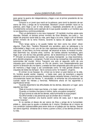 www.pasionclub.com
para ganar la guerra de independencia y llegar a ser el primer presidente de los
Estados Unidos.
        Conozco a un joven que nació en la pobreza, pero tomó la decisión de ser
siervo de Dios y amigo de la humanidad. Abraham Lincoln también nació en la
pobreza, pero llegó a ser el más amado y respetado presidente de su patria,
mundialmente conocido como ejemplo de lo que puede suceder a un hombre que
no se desanima y continúa probando.
        “Pero yo pertenezco a una raza impopular”. Oí también muchas veces esta
disculpa. Disraeli, el famoso primer ministro de Gran Bretaña, era judío y fue
objeto de prejuicio racial toda su vida, pero llegó a la cima. Llegó a ser el famoso
primer ministro de la reina Victoria, durante la época de apogeo del imperio
Británico.
        “Pero tengo asma y no puedo hablar tan bien como los otros”, dicen
algunos. Pues bien, Teodoro Roosevelt era asmático, pero se sobrepuso a la
enfermedad y llegó a ser uno de los más vigorosos presidentes de su país. Una
vida dura al aire libre y la firme voluntad de alcanzar el éxito, lo hicieron triunfar.
Karl Steinmetz fue, durante años, víctima de fuertes dolores reumáticos, pero
llegó a ser uno de los más grandes genios de la electrónica en el mundo. Walter
P. Chrysler se ensuciaba las manos con grasa manejando su vieja locomotora,
pero decidió progresar, y progresó. Fundó una de las compañías más grandes de
automóviles del mundo. Arturo Toscanini era solo el segundo violín de una
orquesta poco conocida cuando, en Río de Janeiro, tuvo inesperadamente que
asumir la dirección de una ópera, y estaba tan bien preparado para ello que lo hizo
de memoria y llegó luego a ser considerado como “el más grande director de
orquesta de todos los tiempos”. Se lo conocía como “el maestro”, el genio.
        El crimen no es fracasar. EL crimen es no tener un gran blanco en la vida.
EL hombre puede vacilar, tropezar y hasta caer, pero se levantará y seguirá
adelante si es una buena persona. Nuestra época necesita héroes y heroínas. Las
circunstancias hacen los héroes. Y, recuérdalo, al enfrentar las circunstancias es
cuando nacen los héroes y heroínas. Reflexiona ahora en los siguientes y
significativos lemas:
        “Cuando desentierro las dificultades de los demás, descubro un lugar para
sepultar las mías.”
        “Dale al mundo lo mejor que tienes, y lo mejor volverá otra vez a ti”.
        “Cuando un hombre vive para sí mismo, tiene una pobre compañía”.
        “El que ilumina la vida de los demás, está iluminando la suya propia”.
        “Es difícil olvidar a las personas que se olvidan de sí mismas”.
        “Es mejor practicar una buena acción cerca de casa, que ir lejos para
quemar incienso”.
        Si no sientes el deseo de ser siervo de Dios y amigo de la humanidad,
pídele a Jesús que te ayude a olvidarte de tí mismo. Olvidarse de sí mismo es
una condición imprescindible para tener éxito en el trabajo por los demás. Sesear
ser siervo significa olvidarse de sí mismo y poner a Dios y a los demás primero en
tu vida.




pasionclub@yahoo.com                                                            Page 40
 
