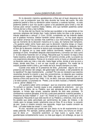 www.pasionclub.com
        En la devoción matutina agradecemos a Dios por el buen descanso de la
noche y por la protección que nos dios durante las horas del sueño. No sólo
podemos pedirle a Dios su bendición sobre nosotros y nuestras familias, no solo
podemos pedirle a que nos ayude a ganar a los pecadores para Cristo y nos dé
fuerzas para vencer nuestros malos hábitos, sino que también podemos cantar
himnos de loor a Dios y leer la Biblia.
        En los días del rey David, los levitas que ayudaban a los sacerdotes en los
servicios religiosos del templo iban “cada mañana todos los días a dar gracias y
tributar alabanzas a Jehová” (1 Cron. 23:30), cumpliendo así las órdenes dadas
por el piadoso monarca. Debían también cantar salmos y,, no hay duda alguna
que sabían arrancar los acordes más sublimes a sus instrumentos. Supongamos
que es momento de la devoción matutina en tu casa, de mañana bien temprano.
¿Te gustaría saber cómo hacer para que la devoción matutina tenga un mayor
significado para tí? Primero, lee uno o dos capítulos de la Biblia y, después, lee en
el libro de la devoción matutina la lectura que corresponde a ese día. Enseguida,
canta. Si algunos en tu casa están todavía durmiendo, respeta su sueño y
posterga el canto. Arrodíllate después silenciosamente y conversa con dios como
si lo estuvieras haciendo con un amigo. Recuerda que “la oración no baja a Dios
hasta nosotros, antes bien nos eleva a Él” (El camino a Cristo, p.92). La oración es
una experiencia elevadora. Piensa en la oración como si fuera un elevador que te
va llevando cada vez más y más alto, hasta llegar arriba, donde el aire es puro y
limpio, donde está Dios, y vivir en ese mundo sin egoísmo. Por medio de la
oración puedes recibir a dios y, por medio de la fe, tenerlo siempre a tu lado,
        Cuando oras estás en la presencia de Dios. ¿Estuviste alguna vez en la
presencia del director del colegio, del gobernador del estado, o del presidente de
la república? Es algo impresionante, ¿verdad? Por eso es necesario que seamos
reverentes durante la oración y que nos concentremos, no dejando que nuestros
pensamientos vaguen libremente. San Pablo dijo que “es necesario que el se
acerca a Dios crea que le hay” (Heb. 11:6), es decir, cree que Jesús está presente
y te está oyendo. La promesa es “Pedid, y se os dará: buscad, y hallaréis; llamad
y se os abrirá” (Mateo 7:7).
        ¿Te gustaría saber cómo conseguir que tus oraciones sean contestadas?
Te contaré un secreto. Cuando vayas a orar, prepárate de antemano con una
porción de la Biblia, de su Palabra, que sea apropiada para la ocasión. Por
ejemplo, si hiciste algo errado, presenta delante de dios esta promesa: “Si
confesamos nuestros pecados, él es fiel y justo para perdonar nuestros pecados, y
limpiarnos de toda maldad” (1 Juan 1:9). Insiste en su promesa y verás que no te
chasqueará. Recuerda lo que está escrito en su Palabra y, entonces, cree en ello.
Es posible que estés perturbado por sentimientos de culpa, de tristeza, o de
miedo, pero no tengas recelo: solamente cree en Dios. Él va a llenar tu corazón
de paz, “pues si nuestro corazón nos reprende, mayor que nuestro corazón es
Dios, y él sabe todas las cosas” (1 Juan 3:20).
        Al orar, recuerda que puede ser que Jesús no te dé exactamente lo que
estás pidiendo. Por ejemplo, podrías pedirle que te diera una fortuna en dinero,
que te diera un         reluciente automóvil, un traje nuevo o, quizá, todo un
guardarropas completamente nuevo. Lo más que seguro, sin embargo, es que no


pasionclub@yahoo.com                                                          Page 42
 