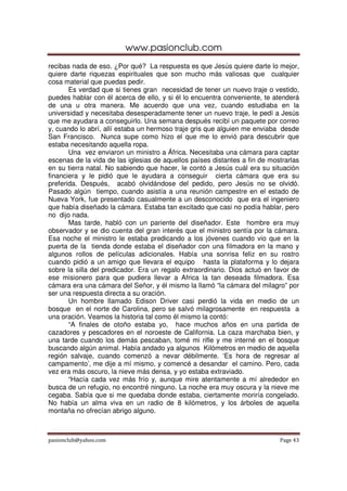 www.pasionclub.com
recibas nada de eso. ¿Por qué? La respuesta es que Jesús quiere darte lo mejor,
quiere darte riquezas espirituales que son mucho más valiosas que cualquier
cosa material que puedas pedir.
       Es verdad que si tienes gran necesidad de tener un nuevo traje o vestido,
puedes hablar con él acerca de ello, y si él lo encuentra conveniente, te atenderá
de una u otra manera. Me acuerdo que una vez, cuando estudiaba en la
universidad y necesitaba desesperadamente tener un nuevo traje, le pedí a Jesús
que me ayudara a conseguirlo. Una semana después recibí un paquete por correo
y, cuando lo abrí, allí estaba un hermoso traje gris que alguien me enviaba desde
San Francisco. Nunca supe como hizo el que me lo envió para descubrir que
estaba necesitando aquella ropa.
       Una vez enviaron un ministro a África. Necesitaba una cámara para captar
escenas de la vida de las iglesias de aquellos países distantes a fin de mostrarlas
en su tierra natal. No sabiendo que hacer, le contó a Jesús cuál era su situación
financiera y le pidió que le ayudara a conseguir cierta cámara que era su
preferida. Después, acabó olvidándose del pedido, pero Jesús no se olvidó.
Pasado algún tiempo, cuando asistía a una reunión campestre en el estado de
Nueva York, fue presentado casualmente a un desconocido que era el ingeniero
que había diseñado la cámara. Estaba tan excitado que casi no podía hablar, pero
no dijo nada.
       Mas tarde, habló con un pariente del diseñador. Este hombre era muy
observador y se dio cuenta del gran interés que el ministro sentía por la cámara.
Esa noche el ministro le estaba predicando a los jóvenes cuando vio que en la
puerta de la tienda donde estaba el diseñador con una filmadora en la mano y
algunos rollos de películas adicionales. Había una sonrisa feliz en su rostro
cuando pidió a un amigo que llevara el equipo hasta la plataforma y lo dejara
sobre la silla del predicador. Era un regalo extraordinario. Dios actuó en favor de
ese misionero para que pudiera llevar a Africa la tan deseada filmadora. Esa
cámara era una cámara del Señor, y él mismo la llamó “la cámara del milagro” por
ser una respuesta directa a su oración.
       Un hombre llamado Edison Driver casi perdió la vida en medio de un
bosque en el norte de Carolina, pero se salvó milagrosamente en respuesta a
una oración. Veamos la historia tal como él mismo la contó:
       “A finales de otoño estaba yo, hace muchos años en una partida de
cazadores y pescadores en el noroeste de California. La caza marchaba bien, y
una tarde cuando los demás pescaban, tomé mi rifle y me interné en el bosque
buscando algún animal. Había andado ya algunos Kilómetros en medio de aquella
región salvaje, cuando comenzó a nevar débilmente. ‘Es hora de regresar al
campamento’, me dije a mí mismo, y comencé a desandar el camino. Pero, cada
vez era más oscuro, la nieve más densa, y yo estaba extraviado.
       “Hacía cada vez más frío y, aunque mire atentamente a mí alrededor en
busca de un refugio, no encontré ninguno. La noche era muy oscura y la nieve me
cegaba. Sabía que si me quedaba donde estaba, ciertamente moriría congelado.
No había un alma viva en un radio de 8 kilómetros, y los árboles de aquella
montaña no ofrecían abrigo alguno.



pasionclub@yahoo.com                                                        Page 43
 
