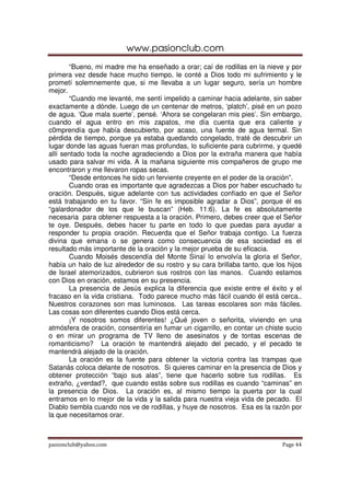 www.pasionclub.com
       “Bueno, mi madre me ha enseñado a orar; caí de rodillas en la nieve y por
primera vez desde hace mucho tiempo, le conté a Dios todo mi sufrimiento y le
prometí solemnemente que, si me llevaba a un lugar seguro, sería un hombre
mejor.
       “Cuando me levanté, me sentí impelido a caminar hacia adelante, sin saber
exactamente a dónde. Luego de un centenar de metros, ‘platch’, pisé en un pozo
de agua. ‘Que mala suerte’, pensé. ‘Ahora se congelaran mis pies’. Sin embargo,
cuando el agua entro en mis zapatos, me día cuenta que era caliente y
c0mprendía que había descubierto, por acaso, una fuente de agua termal. Sin
pérdida de tiempo, porque ya estaba quedando congelado, traté de descubrir un
lugar donde las aguas fueran mas profundas, lo suficiente para cubrirme, y quedé
allí sentado toda la noche agradeciendo a Dios por la extraña manera que había
usado para salvar mi vida. A la mañana siguiente mis compañeros de grupo me
encontraron y me llevaron ropas secas.
       “Desde entonces he sido un ferviente creyente en el poder de la oración”.
       Cuando oras es importante que agradezcas a Dios por haber escuchado tu
oración. Después, sigue adelante con tus actividades confiado en que el Señor
está trabajando en tu favor. “Sin fe es imposible agradar a Dios”, porque él es
“galardonador de los que le buscan” (Heb. 11:6). La fe es absolutamente
necesaria para obtener respuesta a la oración. Primero, debes creer que el Señor
te oye. Después, debes hacer tu parte en todo lo que puedas para ayudar a
responder tu propia oración. Recuerda que el Señor trabaja contigo. La fuerza
divina que emana o se genera como consecuencia de esa sociedad es el
resultado más importante de la oración y la mejor prueba de su eficacia.
       Cuando Moisés descendía del Monte Sinaí lo envolvía la gloria el Señor,
había un halo de luz alrededor de su rostro y su cara brillaba tanto, que los hijos
de Israel atemorizados, cubrieron sus rostros con las manos. Cuando estamos
con Dios en oración, estamos en su presencia.
       La presencia de Jesús explica la diferencia que existe entre el éxito y el
fracaso en la vida cristiana. Todo parece mucho más fácil cuando él está cerca..
Nuestros corazones son mas luminosos. Las tareas escolares son más fáciles.
Las cosas son diferentes cuando Dios está cerca.
       ¡Y nosotros somos diferentes! ¿Qué joven o señorita, viviendo en una
atmósfera de oración, consentiría en fumar un cigarrillo, en contar un chiste sucio
o en mirar un programa de TV lleno de asesinatos y de tontas escenas de
romanticismo? La oración te mantendrá alejado del pecado, y el pecado te
mantendrá alejado de la oración.
       La oración es la fuente para obtener la victoria contra las trampas que
Satanás coloca delante de nosotros. Si quieres caminar en la presencia de Dios y
obtener protección “bajo sus alas”, tiene que hacerlo sobre tus rodillas. Es
extraño, ¿verdad?, que cuando estás sobre sus rodillas es cuando “caminas” en
la presencia de Dios. La oración es, al mismo tiempo la puerta por la cual
entramos en lo mejor de la vida y la salida para nuestra vieja vida de pecado. El
Diablo tiembla cuando nos ve de rodillas, y huye de nosotros. Esa es la razón por
la que necesitamos orar.



pasionclub@yahoo.com                                                        Page 44
 