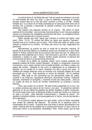 www.pasionclub.com
        La señora Elena G. de White dijo que “orar sin cesar es mantener una unión
no interrumpida del alma con Dios”, y que no debemos “descuidar la oración
privada, porque ésta es la vida del alma” (Camino a Cristo, p. 97,98). Añadió
también que: “La oración es el medio ordenado por el cielo para tener éxito con el
conflicto con el pecado y desarrollar el carácter cristiano” (Los hechos de los
apóstoles, p. 450).
        Hay todavía otro pequeño secreto en la oración. Me refiero al factor
esencial de la sinceridad. Las oraciones más elocuentes no son más que palabras
vacías si no expresan los verdaderos sentimientos del alma. La verdadera oración
de fe procede siempre de un corazón sincero.
        Pablo escribió que todo “aquel que invocare el nombre del Señor, será
salvo” (Rom. 10:13) El nombre del Señor es Jesús que significa “Salvador”.
Cuando oras en su nombre y por su amor. Dile a Dios que crees en Jesús y que
ofreces tu oración en su nombre. El Padre, por amor a su Hijo, responderá tus
peticiones.
        Naturalmente, la oración es solo la mitad de la devoción matutina. El
estudio de la preciosa Biblia y la meditación sobre sus mensajes es la otra mitad.
Daniel A. Poling, veterano líder de la juventud, dijo cierta vez que ”la Biblia es la
palabra de Dios hablando de sí mismo. Non dice quién y qué es él. Describe sus
propósitos y explica su plan. Ningún hombre puede encontrar la plenitud del
conocimiento de Dios si no escudriña las Escrituras”.
        A través de la Biblia los profetas actúan como artistas pintando con
palabras cuadros de Cristo, nuestro Salvador. Al leerla, tu imaginación comienza
a funcionar y ves a Jesús, primero como el bebé de Belén, con María y José y los
sabios del oriente. Después lo ves como el adolescente en la carpintería de
Nazaret, con el martillo en la mano, haciendo una silla o quizá una mesa. A
medida que trabaja observas como se contraen sus músculos debajo de la piel
bronceada por el sol. Está cantando un himno de felicidad. Es un perfecto
operario. Más tarde lo ves caminando por las polvorientas calles de Judea,
curando a los enfermos, expulsando demonios, resucitando muertos, limpiando
leprosos, enseñando el evangelio y haciendo el bien por todas partes. ¡Este es
un cuadro de Dios en forma de hombre revelándonos su juventud y fuerzas
eternas!.
        ¡Pero, qué cuadro se ve ahora! Allí está Cristo suspendido en la cruz, con
su sangre preciosa que gotea de las manos y los pies. Si prestamos atención
podemos oír de sus labios las palabras de perdón dirigidas al ladrón moribundo.
Se vuelve luego hacia Juan, el discípulo amado y le pide que recoja a su madre en
su casa y la cuida. ¡Qué Salvador misericordioso y piadoso es Jesús! ¡En
aquellos momentos difíciles, no se preocupaba por sí mismo, sino de los demás y
de su bienestar!.
        En el próximo cuadro aparece con gran poder, como el Señor resucitado
que rompió las cadenas del sepulcro. Se levanta de la sepultura como el
conquistador de la muerte. Cuarenta días más tarde lo vemos ascendiendo a los
cielos, mientras dos de los ángeles de su escolta permanecen un poco más en la
tierra para instruir a sus discípulos, diciéndoles: “Este mismo Jesús, que ha sido



pasionclub@yahoo.com                                                          Page 45
 