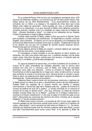 www.pasionclub.com
       En la ciudad de Nueva York se hizo una investigación semejante entre 1373
alumnos de diferentes colegios y se encontró que 351 de ellos jamás habían oído
hablar acerca de los Diez Mandamientos. Tuve personalmente ocasión de
conversar con un Señor y su esposa y me espanté de oírlos decir que nunca
habían oído hablar de Jesucristo. Como puedes ver, hay un tremendo campo
misionero a tu disposición, si es que conoces la Biblia como deberías conocerla.
¡Cuantos jóvenes y adultos viven a tu alrededor sin saber nada de la Palabra de
Dios! ¿Quieres llevársela a ellos? La mitad de los habitantes de los Estados
Unidos no pertenece a ninguna iglesia cristiana.
       Cuando estés leyendo la Biblia, pídele a Dios que envíe el Espíritu Santo
para ayudarte a comprender sus enseñanzas. El responderá tu oración y enviará
ángeles para orientarte. “El espíritu con el cual os aboquéis a la investigación del
as Escrituras determinará el carácter de los que os asistan. Ángeles del mundo de
la luz estarán con los que con humildad de corazón buscan dirección divina”
(Testimonios para los ministros, p.108)
       Nunca debería abrirse la Biblia sin oración y siempre debería ser colocada
encima de los otros libros, nunca debajo de ellos.
       Si naufragaras y fueras arrojado a una isla desierta en pleno océano, sin
alimentos, con solo unos pocos días para vivir, y pudieras escoger una de estas
cuatro cosas: Dos litros de agua, comida para una semana, un potente radio de
onda corta o una Biblia, ¿Cuál de ellas escogerías?

        EL agua se acabaría en pocos días, y lo mismo sucedería con la comida, la
música de la radio, procedente de ciudades distantes, solo te serviría para
enojarte aún más con tu infortunio, pero la Biblia, con todas sus preciosas
promesas, sería algo muy diferente. ¡Cómo te animaría la Palabra de Dios!
Encontrarías en ella la seguridad de un hogar ene l cielo, te daría ánimo y fuerzas
para enfrentar la muerte si tuvieras que morir, llenaría de paz tu corazón y quizá,
hasta te diera una esperanza de algún salvamento milagroso en aquella situación
desesperante. Cosas parecidas ya sucedieron.
        Debemos llenar nuestra mente con los preciosos versículos y capítulos de
la Biblia porque la mente es el gran y extraordinario archivo de que disponemos.
Puedes llenar las carpetas de tu archivo mental con hechos y valiosas
informaciones si memorizas algo del a Palabra cada día. ¿Sabes de memoria el
número de patente de auto de tu padre? ¿Y tienes archivado en tu memoria el
numero de la casa en donde vives? ¿Por qué, entonces, no saber de memoria
también cuantos libros hay en la Biblia? ¿cuántos en el Antiguo Testamento y
cuantos en el Nuevo Testamento? ¿Y por qué no saber el nombre de cada uno de
ellos? ¿Recuerdas los versículos de memoria del último trimestre de la escuela
sabática? ¿Y los del trimestre anterior?.
        El diablo tiene buena memoria, y la prueba de ello es que supo repetir de
memoria pasajes de las Escrituras cuando quiso tentar a Jesús en el desierto de
Judea, ¿Recuerdas? Lee la narración de este hecho en Mateo 4:1-11. De hecho,
supongo que Satanás puede citar de memoria cualquier parte dela Biblia, aunque
usa todo incorrectamente para luchar contra Dios. Si él aprende la Biblia de



pasionclub@yahoo.com                                                         Page 48
 