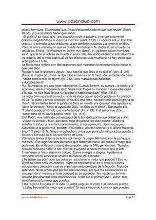 www.pasionclub.com
propio hermano. El pensaba que, “mas bienaventurado es dar que recibir” (hech.
20:35), y que es mejor hacer que soñar.
  El apóstol santiago dijo: “sed hacedores de la palabra, y no tan solamente
oidores, engañándoos a vosotros mismos” (sant. 1:22). El apóstol era un hombre
practico y animaba a los cristianos a ser también prácticos y a tener fe en dios.
Pero, la única manera en que se puede demostrar la fe, decía el, es a través de
las obras. El dijo: “te mostrare mi fe por mis obras”, y “¿quieres saber, hombres
vano, que la fe sin obras es muerta?” (vers. 26). Así como el cuerpo esta muerto si
no respira, así la vida espiritual de los cristianos esta muerta si no hay obras que
acompañen a la fe.
La Biblia esta repleta con declaraciones que muestran la importancia de hacer lo
que dios dice.
Raquel y leal le dijeron a Jacob: “haz todo lo que Dios te ha dicho” (gen. 31:16).
Maria, la madre de Jesús, le dijo a los sirvientes en la fiesta de las bodas de cana:
“haced todo lo que os dijere” (jn. 2:5). ¡seis maravillosas palabras,
indudablemente!
Rut, la moabita, era una joven obediente. Cuando Noemí, su suegra., le hablo y la
aconsejo, ella humildemente dijo: “Haré todo lo que tu mandes. Descendió, pues,
a la era, he hizo todo lo que su suegra le había mandado” (Rut. 3:5,6).
La regla divina para el correcto hacer es dada por el apóstol pablo en 1 corintios
10:31: “si pues, coméis o bebéis, o hacéis otra cosa, hacedlo todo para la gloria de
Dios”. Necesitamos tener la gloria de Dios en mente, por que eso nos ayudara a
hacer lo correcto. Y con la ayuda de Dios, “el cielo es el limite”. San pablo dijo:
“Todo lo puedo en Cristo que me fortalece” (Fil. 4:13). Y el señor nos dice:
“separados de mi nada podéis hacer” (jn. 15:5).
San Pedro nos habla de una escalera de la bondad, por la que debemos subir:
“Vosotros también bien, poniendo toda diligencia por esto mismo, añadid a
vuestra fe virtud; a la virtud, conocimiento; al conocimiento, dominio propio,
paciencia; a la paciencia, piedad; a la piedad, afecto fraternal; y al afecto fraternal,
amor” (2 ped.1:5-7). Ningún muchacho o chica que pone plan en practica quedara
ocioso y sin fruto en el conocimiento de Dios.
Volvamos ahora al tema de la ley del menor: “cumplir fielmente con la parte que
me toca”. Eso significa sencillamente que debemos hacer las cosas lo mejor que
podamos. En el libro el misterio de curación, pagina 376, se nos dice: “Nuestra
oración cotidiana debería ser: “Señor, ayúdame a hacer lo mejor que pueda.
Enseñarme a hacer mejor mi trabajo. Dame energía y alegría. Ayúdame a
compartir en mi servicio el amante ministerio del salvador”.
¿Te esfuerzas por hacer tus deberes escolares lo mejor que puedes? Eso no
significa hacer solo los deberes, significa concentrarse en el libro que estas
estudiando y descubrir cual es el pensamiento principal de la lección. Trata de
aprender. No te preocupes por las calificaciones, por que las calificaciones se
cuidaran de si mismas si tu te concentras en aprender. No necesitas sentirte
ansioso por alcanzar altas calificaciones, o por ser el primero de tu clase. Haz
sencillamente lo mejor que puedas.
Esta regla te ayudara en la vida. Cuando juegues al voley o al básquet, piensa:
“¿Estoy haciendo lo mejor que puedo?” Si estas haciendo lo mejor que puedes,


pasionclub@yahoo.com                                                             Page 53
 