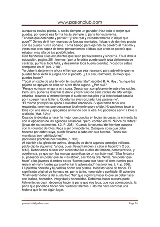 www.pasionclub.com
aunque tu equipo pierda, tu serás siempre un ganador: Haz todo lo mejor que
puedas, por quede esa forma harás siempre tu parte honestamente.
Tendrás que detenerte y pensar: “¿Hice real y verdaderamente lo mejor que
pude?” Dentro de ti hay reservas de fuerzas mentales, físicas y de dominio propio
con las cuales nunca soñaste. Toma tiempo para ejercitar tu cerebro al máximo y
veras que eres capaz de tener pensamientos e ideas que antes te parecía que
estaban mas allá de tus posibilidades.
Dios bendecirá a los estudiantes que sean perseverantes y sinceros. En el libro la
educación, pagina 251, leemos: “por la fe cristo puede suplir toda deficiencia de
carácter, purificar toda falta, y desarrollar toda buena cualidad. “vosotros estáis
completos en el” (col. 2:10)”.
Yo debería detenerme ahora el tiempo que sea necesario para advertirte que no
puedes tener éxito si juegas con el pecado. ¿ Es eso, realmente, lo mejor que
puedes hacer?
“Tocar un cable de alta tensión te resultara fatal”, escribió B. A. Hoy , “aunque los
pájaros se apoyan en ellos sin sufrir daño alguno. ¿Por qué?
“Porque no tocan ninguna otra cosa. Descansan completamente sobre los cables.
Pero, si tu pudieras levantar la mano y tocar uno de esos cables de alto voltaje,
estarías tocando al mismo tiempo el suelo con tus pies y la electricidad pasaría
por t cuerpo hacia la tierra. Quedarías electrocutado. Los pájaros no”.
“El mismo principio se aplica a nuestras oraciones. Si queremos tener una
respuesta, tenemos que descansar totalmente sobre cristo. No podemos tocar a
Dios con una mano y apegarnos al mundo con la otra. No podemos servir a Dios y
al diablo (Mat. 6:24)”.
Cuando te decidas a hacer lo mejor que puedas en todas las cosas, te enfrentarás
con la oposición de las agencias satánicas, “pero, confiad en mi. Nunca os faltare”
(joyas de los testimonios, t.3, P. 208). “Cuando la voluntad del hombre coopera
con la voluntad de Dios, llega a ser omnipotente. Cualquier cosa que debe
hacerse por orden suya, puede llevarse a cabo con sus fuerzas. Todos sus
mandatos son habilitaciones”
(lecciones practicas del maestro, p. 303).
Al escribir a la iglesia de corinto, después de darle algunos consejos valiosos,
pablo dijo lo siguiente: “ahora, pues, llevad también a cabo el hacerlo” ( 2 cor.
8:12). Deberíamos buscar con sinceridad las cuales de firmeza, perseverancia, y
obediencia, ya que son las marcas autenticas de un carácter real. “Ellas le dan a
su poseedor un poder que se irresistible”, escribió la Sra. White, “un poder que
hace” a los jóvenes d ambos sexos “fuertes para que hacer el bien, fuertes para
resistir el mal y fuertes para enfrentar la adversidad” (testimonies, t. 4, p. 656).
La palabra honesto y la palabra honor son primas. Honesto viene de honor. El
significado original de honesto es, por lo tanto, honorable y confiable. El adverbio
“finalmente” debería del sustantivo “fiel” que significa hacer lo que se debe hacer
con lealtad, honradez, integridad y honestidad. Debemos hacer nuestra parte
fielmente; es decir, debemos hacer la parte que nos toca, que nos corresponda, la
parte que podemos hacer con nuestros talentos. Esto me hace recordar una
historia que leí en algún lugar.



pasionclub@yahoo.com                                                           Page 54
 