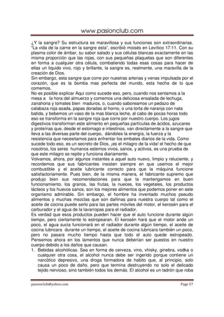www.pasionclub.com
¿Y la sangre? Su estructura es maravillosa y sus funciones son extraordinarias.
“La vida de la carne en la sangre esta”, escribió moisés en Levítico 17:11. Con su
plasma color de ámbar, su sabor salado y sus células blancas exactamente en las
misma proporción que las rojas, con sus pequeñas plaquetas que son diferentes
en forma a cualquier otra célula, combatiendo todas esas cosas para hacer de
ellas un liquido vivo, rojo y brillante, la sangre es, realmente, una maravilla de la
creación de Dios.
Sin embargo, esta sangre que corre por nuestras arterias y venas impulsada por el
corazón, que es la bomba mas perfecta del mundo, esta hecha de lo que
comemos.
No es posible explicar Aqui como sucede eso, pero, cuando nos sentamos a la
mesa a la hora del almuerzo y comemos una deliciosa ensalada de lechuga,
zanahoria y tomates bien maduros, o, cuando saboreamos un pedazo de
calabaza roja asada, papas doradas al horno, o una torta de naranja con nata
batida, y bebemos un vaso de la mas blanca leche, al cabo de pocas horas todo
eso se transforma en la sangre roja que corre por nuestro cuerpo. Los jugos
digestivos transforman este alimento en pequeñas partículas de ácidos, azucares
y proteínas que, desde el estomago e intestinos, van directamente a la sangre que
lleva a las diversas parte del cuerpo, dándoles la energía, la fuerza y la
resistencia que necesitamos para enfrentar los embates diarios de la vida. Como
sucede todo eso, es un secreto de Dios, ¡es el milagro de la vida! el hecho de que
nosotros, los seres humanos estemos vivos, sanos, y activos, es una prueba de
que este milagro se repite y funciona diariamente.
Volvamos, ahora, por algunos instantes a aquel auto nuevo, limpio y reluciente, y
recordemos que sus fabricantes insisten siempre en que usemos el mejor
combustible y el aceite lubricante correcto para que la máquina funcione
satisfactoriamente. Pues bien, de la misma manera, el fabricante supremo que
produjo bien sus recomendaciones para que la mantengamos en buen
funcionamiento. los granos, las frutas, la nueces, los vegetales, los productos
lácteos y los huevos sanos, son los mejores alimentos que podemos poner en este
organismo admirable. Sin embargo, el hombre ha inventado muchos pseudo
alimentos y muchas mezclas que son dañinas para nuestra cuerpo tal como el
aceite de cocina puede serlo para las partes móviles del motor, el kerosén para el
carburador y el agua de la lavarropas para el radiador.
Es verdad que esos productos pueden hacer que el auto funcione durante algún
tiempo, pero ciertamente lo estropearan. El kerosén hará que el motor ande un
poco, el agua sucia funcionará en el radiador durante algún tiempo, el aceite de
cocina lubricara durante un tiempo, el aceite de cocina lubricara también un poco,
pero no pasara mucho tiempo hasta que todo el auto quede estropeado.
Pensemos ahora en los lamentos que nunca deberían ser puestos en nuestro
cuerpo debido a los daños que causan.
1. Bebidas alcohólicas. Sea en forma de cerveza, vino, vhisky, ginebra, vodka o
    cualquier otra cosa, el alcohol nunca debe ser ingerido porque contiene un
    narcótico depresivo, una droga formadora de habito que, al principio, solo
    causa un poco de daño, pero que termina destruyendo no solo el delicado
    tejido nervioso, sino también todos los demás. El alcohol es un ladrón que roba


pasionclub@yahoo.com                                                          Page 57
 
