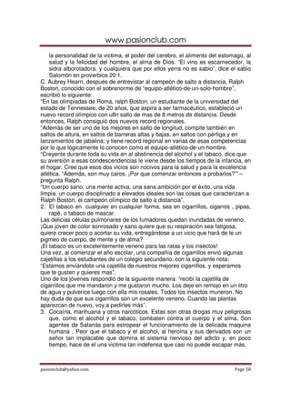 www.pasionclub.com
    la personalidad de la victima, el poder del cerebro, el alimento del estomago, al
    salud y la felicidad del hombre, el alma de Dios. “El vino es escarnecedor, la
    sidra alborotadora, y cualquiera que por ellos yerra no es sabio”, dice el sabio
    Salomón en proverbios 20:1.
C. Aubrey Hearn, después de entrevistar al campeón de salto a distancia, Ralph
Boston, conocido con el sobrenorme de “equipo-atlético-de-un-solo-hombre”,
escribió lo siguiente:
“En las olimpiadas de Roma, ralph Boston, un estudiante de la universidad del
estado de Tennessee, de 20 años, que aspira a ser farmacéutico, estableció un
nuevo record olímpico con u8n salto de mas de 8 metros de distancia. Desde
entonces, Ralph consiguió dos nuevos record regionales.
“Además de ser uno de los mejores en salto de longitud, compite también en
saltos de altura, en saltos de barreras altas y bajas, en saltos con pértiga y en
lanzamientos de jabalina; y tiene record regional en varias de esas competencias
por lo que lógicamente lo conocen como el equipo-atlético-de-un-hombre.
“Creyente durante toda su vida en al abstinencia del alcohol y el tabaco, dice que
su aversión a esas condescendencias le viene desde los tiempos de la infancia, en
el hogar. Cree que esos dos vicios son nocivos para la salud y para la excelencia
atlética. “Además, son muy caros. ¡Por que comenzar entonces a probarlos?’” –
pregunta Ralph.
“Un cuerpo sano, una mente activa, una sana ambición por el éxito, una vida
limpia, un cuerpo disciplinado a elevados ideales son las cosas que caracterizan a
Ralph Boston, el campeón olímpico de salto a distancia”.
2. El tabaco en cualquier en cualquier forma, sea en cigarrillos, cigarros , pipas,
    rapé, o tabaco de mascar.
Las delicias células pulmonares de los fumadores quedan inundadas de veneno.
¡Que joven de color sonrosado y sano quiere que su respiración sea fatigosa,
quiere crecer poco o acortar su vida, entregándose a un vicio que hará de le un
pigmeo de cuerpo, de mente y de alma?
¡El tabaco es un excelentemente veneno para las ratas y los insectos!
Una vez, al comenzar el año escolar, una compañía de cigarrillos envió algunas
cajetillas a los estudiantes de un colegio secundario, con la siguiente nota:
“Estamos enviándote una cajetilla de nuestros mejores cigarrillos, y esperamos
que te gusten y quieres mas”.
Uno de los jóvenes respondió de la siguiente manera: “recibí la cajetilla de
cigarrillos que me mandaron y me gustaron mucho. Los deje en remojo en un litro
de agua y pulverice luego con ella mis rosales. Todos los insectos murieron. No
hay duda de que sus cigarrillos son un excelente veneno. Cuando las plantas
aparezcan de nuevo, voy a pedirles más”.
3. Cocaína, marihuana y otros narcóticos. Estas son otras drogas muy peligrosas
    que, como el alcohol y el tabaco, combaten contra el cuerpo y el alma. Son
    agentes de Satanás para estropear el funcionamiento de la delicada maquina
    humana . Peor que el tabaco y el alcohol, al heroína y sus derivados son un
    señor tan implacable que domina el sistema nervioso del adicto y, en poco
    tiempo, hace de el una victima tan indefensa que casi no puede escapar más.



pasionclub@yahoo.com                                                          Page 58
 