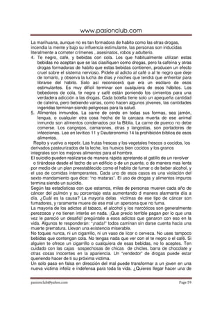 www.pasionclub.com
La marihuana, aunque no es tan formadora de habito como las otras drogas,
incendia la mente y bajo su influencia estimulante, las personas son inducidas
literalmente a cometer crímenes , asesinatos, robos y adulterio.
4. Te negro, café, y bebidas con cola. Los que habitualmente utilizan estas
     bebidas no aceptan que se las clasifiquen como drogas, pero la cafeína y otras
     drogas formadoras de habito que estas bebidas contienen, producen un efecto
     cruel sobre el sistema nervioso. Pídele al adicto al café o al te negro que deje
     de tomarlo, y observa la lucha de días y noches que tendrá que enfrentar para
     librarse del habito. Solo así reconocerá que era un esclavo de esos
     estimulantes. Es muy difícil terminar con cualquiera de esos hábitos. Los
     bebedores de cola, te negro y café están poniendo los cimientos para una
     verdadera adicción a las drogas. Cada botella tiene solo un apequeña cantidad
     de cafeína, pero bebiendo varias, como hacen algunos jóvenes, las cantidades
     ingeridas terminan siendo peligrosas para la salud.
5. Alimentos inmundos. La carne de cerdo en todas sus formas, sea jamón,
     lengua, o cualquier otra cosa hecha de la carcaza muerta de ese animal
     inmundo son alimentos condenados por la Biblia. La carne de puerco no debe
     comerse. Los cangrejos, camarones, otras y langostas, son portadores de
     infecciones. Lee en levítico 11 y Deuteronomio 14 la prohibición bíblica de esos
     alimentos.
  Repito y vuelvo a repetir. Las frutas frescas y los vegetales frescos o cocidos, los
derivados pasteurizados de la leche, los huevos bien cocidos y los granos
integrales son los mejores alimentos para el hombre.
El suicidio pueden realizarse de manera rápida apretando el gatillo de un revolver
  o tirándose desde el techo de un edificio o de un puente, o de manera mas lenta
por medio de un plan preestablecido como el habito de fumar o de beber alcohol, y
el uso de comidas intemperantes. Cada uno de esos casos es una violación del
sexto mandamiento que dice: “no mataras”. El uso de drogas y alimentos impuros
termina siendo un suicidio.
Según las estadísticas con que estamos, miles de personas mueren cada año de
cáncer del pulmón y su porcentaje esta aumentando d manera alarmante día a
día. ¿Cuál es la causa? La mayoria delas victimas de ese tipo de cáncer son
fumadores, y raramente muere de ese mal un apersona que no fuma.
La mayoria de los adictos al tabaco, el alcohol y los narcóticos son generalmente
perezosos y no tienen interés en nada. ¡Que precio terrible pagan por lo que una
vez le pareció un desafió! pregúntale a esos adictos que ganaron con eso en la
vida. Algunos te responderán: “¡nada!” todos caminan sin darse cuenta hacia una
muerte prematura. Llevan una existencia miserable.
No toques nunca, ni un cigarrillo, ni un vaso de licor o cerveza. No uses tampoco
bebidas que contengan cola. No tengas nada que ver con el te negro o el café. Si
alguien te ofrece un cigarrillo o cualquiera de esas bebidas, no lo aceptes. Ten
cuidado con las cajas sospechosas de chicas de chicles, barra de chocolate y
otras cosas inocentes en la apariencia. Un “vendedor” de drogas puede estar
queriendo hacer de ti su próxima victima.
Un solo paso en falsa en dirección del mal puede transformar a un joven en una
nueva victima infeliz e indefensa para toda la vida. ¿Quieres llegar hacer una de


pasionclub@yahoo.com                                                           Page 59
 