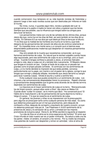 www.pasionclub.com
cuando comenzaron muy temprano en su vida leyendo revistas de historietas y
pasaron luego a leer esas novelas sucias que son destruidas por millones en todo
el mundo.
       No mires, nunca, ni guardes algún libro, revista o grabado del cual te
avergonzarías si tu padre o madre te vieran con ellos y supieran que los tienes.
Siempre que sea posible, usa la influencia que tengas sobre tus amigos para
denunciar tal lectura.
       Los pensamientos malos son una de las señales de los últimos días, porque
Jesús dijo que, como fue en los días de Noé, así será también en los días de su
venida. En Génesis 6:5 se nos dice por qué destruyó Dios la tierra por el diluvio:
“Y vio Dios que la maldad de los hombres era mucha en la tierra y que todo
designio de los pensamientos del corazón de ellos era de continuo solamente al
mal”. Es imposible tener una mente sana y un corazón puro si leemos esas
despreciables publicaciones modernas que despiertan en nosotros pensamientos
pecaminosos.
       Hay otro estado de la muerte que necesitamos comprender, es lo que
llamamos sentimientos de culpa. Es natural que te sientas culpable cuando haces
algo equivocado, pero ese sentimiento de culpa no es tu enemigo, sino un buen
amigo. Cuando lo tengas confiesa tu pecado a Jesús, al amoroso Salvador,
arregla tu vida, deja tu culpa con él y siéntete feliz nuevamente. El Maestro desea
que tengas el corazón en paz. Cargar el fardo de la culpa es un pecado tan
grandes como el propio pecado cometido. Si continúas con los sentimientos de
culpa, y si la mente dándole la impresión de que estás perdido, conversa
particularmente con tu papá, con mamá o con el pastor de tu iglesia, corrige lo que
tengas que corregir y después aflójate, recordando que Jesús derramó su sangre
para lavar nuestras culpas. Olvida el asunto y vuelve a sentirte feliz.
       Evita cualquier cosa que pueda conducirte a un sentimiento de culpa. Los
chismes y las conversaciones despiadadas hieren la conciencia. Repetir chismes
y conversaciones desagradables que la gente anda diciendo de los demás termina
dejándote con sentimientos de culpa.
       La impureza es el mayor sentimiento de culpa en la tierra. “Bienaventurado
los de limpio corazón, porque ellos verán a Dios”, dijo Jesús en Mateo 5:8.
Cuando dices “cuidar mi cuerpo”, es lo mismo que decir, “me conservaré puro” El
hábito de la masturbación y de los pensamientos de lujuria deprime la mente y
fatiga el cuerpo. Y lo que se cosecha es el sentimiento de culpa.
       En general, los jóvenes y niñas no se impresionan con la preocupación,
pero algunos se preocupan tanto como cualquier persona de más edad. Es cierto
que debemos preocuparnos por el mal que practicamos, pero después de
confesarlo a Dios, después de corregirlo y expulsarlo de nuestro corazón, ya que
no debemos preocupar más por él. Lee Filipenses 4: 6-8.El sentimiento de la
presencia de Jesús y la sensación de su amor y amistad son los mejores
promotores de la buena salud. Elena G. de White escribió lo siguiente al respecto:
       “La vida de Dios en el alma es la única esperanza del hombre” “El amor que
Cristo infunde en todo nuestro ser es un poder vivificante. Da salud a cada una da
las partes vitales: el cerebro, el corazón y los nervios. Por su medio las energías
mas potentes de nuestro ser despiertan y entran en actividad. Libra al alma de


pasionclub@yahoo.com                                                        Page 62
 