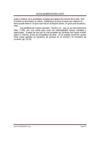 www.pasionclub.com
culpa y tristeza, de la ansiedad y congoja que agotan las fuerzas de la vida. Con
él vienen la serenidad y la calma. Implanta en el alma un gozo que nada en la
tierra puede destruir: el gozo que hay en el Espíritu Santo, un gozo que da salud y
vida.
        “Las palabras de nuestro salvador: “Venid a mí... que yo os haré descansar
(Mat. 11:28), son una receta para curar las enfermedades físicas, mentales y
espirituales. A pesar de que por su mal proceder los hombres han traído el dolor
sobre si mismos, Cristo se compadece de ellos. En él pueden encontrar ayuda.
Hará cosas grandes en beneficio de quienes en él confíen”( El ministerio de
curación, pp. 78,79)




pasionclub@yahoo.com                                                        Page 63
 