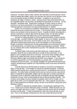 www.pasionclub.com
travesura. Sin decir nada a nadie, salieron del internado en punta de pies, fueron
hasta el establo del colegio, ataron una vaca por los cuernos y se la llevaron, junto
con una brazada de paja, al edificio de clases. La dejaron en el aula de la
profesora de inglés, la señora Jones. Aunque hacían todo silenciosamente, les
fue imposible resistir una sonrisita de satisfacción pensando en la broma. “Va ser
divertido”, pensaban ellos. Esparcieron la paja por el suelo, ataron la vaca al
escritorio, y se fueron pensando en lo sorprendidos ojos de la profesora, a la
mañana siguiente, encontraron su sala transformada en un establo.
       Bueno, los muchachos no quedaron chasqueados, porque la profesora gritó
realmente de susto cuando entró en la sala. Y no era para menos. La vaca había
hecho una confusión enorme durante la noche. Cuando el director les preguntó a
los dos muchachos si sabían algo acerca de aquel chiste, uno de ellos confesó
francamente que había sido idea suya y el otro reconoció su participación.
       Aunque no había cometido un crimen propiamente dicho, la broma estaba
fuera de lugar, ¿verdad? Deberían haber dejado la vaca en el establo., porque el
lugar de la vaca no era el aula. Fue sin duda un gran error, pero fueron lo
suficiente hombres para reconocerlo, al ser interrogados, su mala conducta.
Ningún muchacho ni señorita que miente puede quedar con la conciencia limpia y
mirar directamente, no importa que sus faltas sean pequeñas o grandes. Mentir
es una violación del noveno mandamiento que dice: “No hablarás contra tu prójimo
falso testimonio”.
       La Biblia habla mucho acerca del falso testimonio, veamos algunos
ejemplos: Abraham dio un falso testimonio cuando le dijo a Abimelec, un rey
pagano, que su esposa Sara era su hermana. Eso era en parte verdad, porque
Sara era su media hermana, hija de su padre, pero no de su madre. Pero
Abraham debería haber reconocido que también era su esposa. Y por causa de
su mentira casi perdió a su hermosa esposa y su propia vida. La intervención
milagrosa de Dios los salvó. Las medias verdades son generalmente peores que
ninguna verdad porque engañan con más facilidad y solo sirven para aumentar la
confusión.
       Cuando David huía del Rey Saúl se refugió en el territorio controlado por
Aquis, el rey de Gad. El rey filisteo lo reconoció y decidió ejecutarlo. Entonces
David resolvió fingirse loco, mentira que pronunció no con palabras sino con sus
acciones. Sin duda había combatido contra ese rey mas de una vez, pero ahora
daba un espectáculo deplorable, dejaba caer la saliva por su barba y escribía en
las puertas como un demente, todo para dar la impresión de que había perdido ,
realmente, el juicio. Solo la misericordia de dios lo libró de aquella situación. Por
lo tanto, como sabes muy bien también es posible mentir con la mirada, con el
gesto de la mano o con la expresión del rostro, etc. Usar cualquier recurso para
dar un falso testimonio es ofender a Dios y de eso no se librarán ni personas como
Abraham y David.
       La Biblia no aprueba las medidas falsas y las balanzas engañosas (Prov.
11:1). Supón que ya tienes edad para dirigir una tienda. Mides las telas con una
vara o una regla, que tiene un metro. Tu padre usa esa misma vara en la tienda
durante muchos años. Y midió honestamente metro tras metro de tela con esa
vara. Pero un día decides compararla con otra vara y descubres que es dos


pasionclub@yahoo.com                                                          Page 65
 