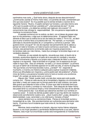 www.pasionclub.com
centímetros mas corta. ¿ Qué harás ahora, después de ese descubrimiento?
¿Continuarás usando el mismo metro falso, o lo pondrás de lado, cambiándolo por
otro que sea exacto? Es muy posible que te sientas tentado a razonar de la
siguiente manera: “Bueno, mi padre siempre fue honesto y usó esta misma vara
¿Por qué no puedo continuar usándola yo?” ¿Qué piensas de eso? Si eres
realmente honesto, ¿no deberías cambiar esa regla por otra exacta? El
conocimiento trae consigo la responsabilidad. Ser una persona responsable es
mantener la conciencia limpia.
        El pecado comienza con la codicia, es decir, con el deseo de poseer algo
que no nos pertenece, o algo que no deberíamos tener. El apóstol Pablo nos
advierte al decir que la codicia es la raíz de todos los males (1 Tim 6:10) , es decir
que el amor al dinero lleva a la práctica del mal. Por ejemplo, un muchacho
admiraba la reluciente bicicleta de un compañero y comienza a pensar: “¡Me
gustaría tener una igual!” En ves de expulsar ese pensamiento de la cabeza y
pensar en todo lo honesto y en todo lo bueno comienza a acariciarlo. De esa
manera, ese pensamiento va tomando cada vez mayores proporciones y
tornándose cada vez más intenso,, hasta 2ue conseguir la bicicleta llaga a ser un
verdadera obsesión.
        Entonces, en ese estado de espíritu, recuerda que José, el dueño de la
bicicleta, acostumbra dejarla en el patio de la escuela sin candado y resuelve
tomarla furtivamente y llevarla a su propia casa y después de faltar a una clase,
regresar a la siguiente. Deja la bicicleta en el garaje, con la esperanza de que
nadie lo haya visto. Dios sin embardo, vio todo y ¡un vecino también! La primera
vez que el ladrón de la bicicleta aparece en la calle con ella, el vecino le pregunta:
“Así que tienes una hermosa bicicleta nueva, ¿verdad?” “Sí”, responde el
muchacho, e inventa una historia cualquiera para explicar la posición indebida.
Ahora sus dificultades son mayores y ¿cómo podrá salir del problema? ¿Podría
mirar de frente a una persona honesta como lo haría si tuviera una conciencia
limpia? ¡En verdad, se siente como un criminal!.
        Alguien dijo: “Usted puede medir una tela diez veces pero solo puede
cortarla una”. Piensa en este asunto de la honestidad y llegarás a la conclusión de
que tobar y medir son cosas que no forman parte de la vida cristiana, son parte
dela guerra que Satanás le hace a Dios. El joven que robó la bicicleta tiene que
devolverla a su dueño y confesar su mala acción. Solo después de haber hecho
eso podrá tener su conciencia limpia y mirar directamente a los ojos de los demás.
        Cierta persona dijo: “Los dioses que adoramos escriben sus nombres en
nuestras caras”. A veces los demás pueden saber lo que hay dentro de nosotros
observando sencillamente nuestra cara. ¿Qué muestra ella? ¿culpa, decepción y
deshonestidad, o paz, serenidad y una vida buena, honesta y limpia?
        Jesús siempre tuvo su conciencia limpia. Piensa en la bondad, pureza y
honestidad de su vida. Dos acontecimientos son suficientes para demostrar este
hecho. El primero fue el incidente que hubo entre él, los fariseos y la mujer
pecadora.
        Mientras Jesús enseñaba en el templo, algunos impíos líderes religiosos
llevaron a una mujer pecadora y poniéndose desdeñosamente a sus pies, dijeron:
“Maestro, esta mujer fue encontrada cuando esta transgrediendo el mandamiento


pasionclub@yahoo.com                                                           Page 66
 