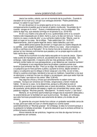 www.pasionclub.com
        Jesús fue cortés y atento, aun en el momento de la crucifixión. Cuando lo
clavaban en la cruel cruz, oró por sus verdugos diciendo: “Padre perdónalos,
porque no saben lo que hacen”.
        En vez de pensar en su propia agonía en la cruz, Jesús escuchó
compasivamente el pedido que la hacían el ladrón moribundo: “Acuérdate de mí
cuando vengas en tu reino”. Suave y melodiosamente, vino la respuesta: “De
cierto te digo hoy, que estarás conmigo en el paraíso”(Luc. 23:42-43)
        Al ver a su madre a los pies de la cruz, quebrantada como si su corazón
hubiera sido traspasado por el dolor, llamó a Juan y le dijo con ternura: “Lleva a
mamá a tu casa y cuida de ella” y a su sufriente madre le dijo: “Mamá, Juan te
dará un lugar en su casa. No te aflijas. Todo saldrá bien”(Jn. 19:25-27)
Aparentemente, José el padre legal de Jesús, había fallecido y por eso
        Jesús debió preocuparse de proveer un hogar para su madre después de
su partida. Juan aceptó el pedido y llevó a María a su casa. ¡Que compasivo,
cortés y cariñoso era el Salvador! En la misma hora de la muerte en vez de
pensar en los intensos sufrimientos que pasaba y en su propia agonía cuidó con
todo cariño de su madre.
        Antes de la crucifixión la turba había escupido en la cara de Jesús. Dijeron
toda suerte de improperios contra él, acusándolo de los mayores pecados. Sin
embargo, nada respondió, ni siquiera ante las más grotescas mentiras. Fue
siempre cortés hasta con sus perseguidores ¡y así debemos ser nosotros también!
        Al preparar a sus seguidores para las pruebas y persecuciones que
tendrían que enfrentar les dijo: “Pero yo os digo: No resistáis al que es malo; antes
a cualquiera que te hiera ponerlo a pleito y quitarle la túnica, déjale también tu
capa y a cualquiera que te obligue a llevar carga por una milla, ve con el dos...
Amad a vuestros enemigos, bendecid a los que os maldicen, haced bien a los que
os aborrecen y orad por los que os ultrajan y os persiguen, para que seáis hijos de
vuestro Padre que está en los cielos” (Mat. 5:39-45)
        Hay algunos chicos y chicas que sencillamente no saben como ser
corteses. Aunque son sinceros son tímidos, vergonzosos y tienen miedo de
hablar. Si ese es tu caso, no te desanimes, porque tu dificultad es solo el
retraimiento y quizá lo que necesites sea un poco de práctica. Esta noche, antes
de acostarte, ponte delante del espejo y repite con sinceridad diez veces, estas
palabras mágicas: “Muchas gracias, “discúlpeme”, “lo siento mucho” y “por favor”.
        Mañana, en la primera oportunidad que tengas esa la expresión adecuada y
te sorprenderás por la facilidad con que la pronuncias. No dejes, sin embargo,
que este hermoso procedimiento sea solamente de labios y te olvides de ser
sincero.
        EL gerente de una gran tienda hizo colocar un grabador escondido cerca de
la caja, para que cada vez que un cliente pagara su cuenta oyese
automáticamente un “Muchas gracias” Sin embargo, la idea no funcionó porque a
la grabación le faltaba sinceridad. El gerente descubrió que la cortesía artificial no
producía buena voluntad.
        Ahora tratando de ser prácticos, hagamos una lista de algunas formas en
que podemos ser corteses.



pasionclub@yahoo.com                                                           Page 74
 