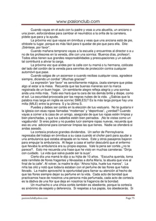 www.pasionclub.com
        Cuando vayas en el auto con tu padre y veas a una abuelita, un anciano o
una joven, esforzándose para cambiar el neumático a la orilla de la carretera,
pídele que para y la ayude.
        La próxima vez que vayas en ómnibus y veas que una anciana está de pie,
ofrécele tu lugar, porque es más fácil para ti quedar de pie que para ella. Dile:
¡Siéntese, por favor”.
        Cuando mañana temprano vayas a la escuela y encuentres al director o a u
no de los profesores en la vereda, dile con una sonrisa: !Buenos días, profesor!.
Todos ellos tienen sus grandes responsabilidades y preocupaciones y un saludo
tal contribuirá a aliviar la carga.
        La próxima vez que andes por la calle con tu mamá o tu hermana, colócate
del lado del cordón de la vereda para servirles de protección contra cualquier
automóvil que pase.
        Cuando salgas de un ascensor o cuando recibas cualquier cosa, agradece
siempre, diciendo un cordial “¡Muchas gracias!”
        La expresión “por favor” es sencillamente mágica, úsala siempre que pidas
algo al estar a la mesa. Recuerda que las buenas maneras son la marca
registrada de un buen hogar. Un semblante alegre refleja alegría y una sonrisa
anda una milla más. Todo eso hará que la cara de los demás brille y disipe, como
el sol. La oscuridad provocada por las negras nubes de la vida. ¿Sabías que la
palabra mas larga en inglés es sonríe( SMILES)? Es la más larga porque hay una
milla (MILE) entre la primera S y la última S.
        Puedes y debes ser cortés en la elección de tus vestuario. No te gustaría ir
la iglesia con esas ropas llamadas “modernas” y “deportivas”, ¿verdad? Cuando
vayas a comer a la casa de un amigo, asegúrate de que tus ropas estén limpias y
bien planchadas, y que tus cabellos estén bien peinados. ¡No te vistas como un
vagabundo! Si eres pobre y no puedes lucir siempre ropas nuevas, recuerda que
eso es una adicional para conservar limpias las que tienes. Nadie se ofenderá si
andas aseado.
        La cortesía produce grandes dividendos. Un señor de Pennsylvania
regresaba del trabajo en ómnibus a su casa cuando el chofer paró para ayudar a
una ambulancia que estaba atrapada en la nieve. Este y otros pasajeros bajaron
para empujar la ambulancia. Al llegar a casa el señor descubrió que el enfermo
que llevaba la ambulancia era su propia esposa. Vale la pena ser cortés ¿no te
parece?. Esto me recuerda una frase que he visto en muchas carreteras: “Dirija
con cuidado. La vida que salva puede ser la suya”.
        Cierto día una mamá le dijo a su hijita de 10 años. “Escucha querida, toma
este ramillete de flores fragantes y llévaselas a doña María, la abuela que vive al
final de la calle”. Al volver, la madre le dijo: “Ahora hijita, huele tus manos”. La
niña las olió y notó que todavía estaban con el perfume de las flores que había
llevado. La madre aprovechó la oportunidad para llamar su atención al hecho de
que las flores siempre dejan su perfume en la vida. Cada acto de bondad que
practicamos hace de nosotros una persona más perfumada, cada acto de cortesía
es la dádiva de una flor que deja en nosotros la fragancia de la bondad.
        Un muchacho o una chica cortés también es obediente, porque la cortesía
es sinónimo de respeto y deferencia. Si respetas a tus papás, los obedecerás. Si


pasionclub@yahoo.com                                                          Page 75
 