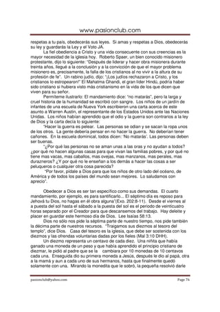 www.pasionclub.com
respetas a tu país, obedecerás sus leyes. Si amas y respetas a Dios, obedecerás
su ley y guardarás la Ley y el Voto JA.
        La fiel obediencia a Cristo y una vida consecuente con sus creencias es la
mayor necesidad de la iglesia hoy. Roberto Spaer, un bien conocido misionero
protestante, dijo lo siguiente: “Después de liderar y hacer obra misionera durante
treinta años, llegué a la conclusión y a la convicción de que el mayor problema
misionero es, precisamente, la falla de los cristianos al no vivir a la altura de su
profesión de fe”. Un rabino judío, dijo: “¡Los judíos rechazaron a Cristo, y los
cristianos lo estropearon!” El Mahatma Ghandi, el gran líder Hindú, podría haber
sido cristiano si hubiera visto más cristianismo en la vida de los que dicen que
viven para su señor.
        Permíteme ilustrarlo: El mandamiento dice: “no matarás”, pero la larga y
cruel historia de la humanidad se escribió con sangre. Los niños de un jardín de
infantes de una escuela de Nueva York escribieron una carta acerca de este
asunto a Warren Austin, el representante de los Estados Unidos ante las Naciones
Unidas. Los niños habían aprendido que el odio y la guerra son contrarios a la ley
de Dios y la carta decía lo siguiente:
        “Hacer la guerra es pelear. Las personas se odian y se sacan la ropa unos
de los otros. La gente debería pensar en no hacer la guerra. No deberían tener
cañones. En la escuela dominical, todos dicen: ‘No matarás’. Las personas deben
ser buenas.
        “¿Por qué las personas no se aman unas a las oras y no ayudan a todos?
¿por qué no hacen algunas casas para que vivan las familias pobres, y por qué no
tiene mas vacas, mas caballos, mas ovejas, mas manzanos, mas perales, mas
durazneros? ¿Y por qué no le enseñan a los demás a hacer las cosas a ser
peluqueros o cualquier otra cosa parecida?
         “Por favor, pídale a Dios para que los niños de otro lado del océano, de
América y de todos los países del mundo sean mejores. Lo saludamos con
aprecio”.

       Obedecer a Dios es ser tan específico como sus demandas. El cuarto
mandamiento, por ejemplo, es para santificarlo... El séptimo día es reposo para
Jehová tu Dios, no hagas en él obra alguna”(Exo. 202:8-11). Desde el viernes al
a puesta del sol hasta el sábado a la puesta del sol es el periodo de veinticuatro
horas separado por el Creador para que descansemos del trabajo. Hay deleite y
placer en guardar este hermoso día de Dios. Lee Isaías 58:13.
       Dios no sólo nos pide la séptima parte de nuestro tiempo, nos pide también
la décima parte de nuestros recursos. “Traigamos sus diezmos al tesoro del
templo”, dice Dios. Casa del tesoro es la iglesia, que debe ser sostenida con los
diezmos y las ofrendas voluntarias dadas por los fieles (Mal 3:10 DHH).
       Un diezmo representa un centavo de cada diez. Una niñita que había
ganado una moneda de un peso y que había aprendido el principio cristiano de
diezmar, le pidió al padre que se la cambiara por 10 monedas de 10 centavos
cada una. Enseguida dio su primera moneda a Jesús, después le dio al papá, otra
a la mamá y aun a cada uno de sus hermanos, hasta que finalmente quedó
solamente con una. Mirando la monedita que le sobró, la pequeña resolvió darle


pasionclub@yahoo.com                                                         Page 76
 