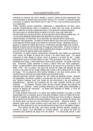 www.pasionclub.com
¿Quieres un corazón de carne, blando y nuevo? ¡Jesús te está esperando! Haz
con sinceridad, la oración que hizo David: “Crea en mí, oh Dios, un corazón limpio,
y renueva un espíritu recto dentro de mí” (Sal. 51:10), y ten la certeza que Dios te
va a responder.
Todos nosotros somos pequeños, indefensos y dependientes de Dios, pero,
cuando comprendemos esto y le pedimos a Jesús que nos salve, él extiende
sobre nosotros su fuerte y poderoso brazo y nos salva de nuestros pecados.
Se cuenta que un hombre blanco le pidió a un indio, cuya vida había sido
transformada por la gracia de Dios, que le explicara cómo había sucedido eso. Al
no encontrar palabras adecuadas para describir el cambio que había
experimentado, el indio trató, en su sencillez, de ilustrarlo de la manera que
encontró más apropiada. Le pidió al hombre blanco que fuera con él al bosque,
juntó algunas ramitas secas y las colocó en forma de círculo. Después, tomó un
gusano, lo colocó en medio del círculo y, finalmente, prendió fuego a las ramitas,
dejando al pobre animal cercado por el fuego por todos lados. Al sentir el calor, el
infeliz gusano comenzó a hacer todo lo posible para escapar, yendo de un lado al
otro sin encontrar alguna brecha por donde huir.
Finalmente, la pobre criatura, pareciendo comprender que todos sus esfuerzos
eran vanos, se dirigió al centro del círculo y se estiró para morir. En aquel
momento el indio alargó su brazo, tomó al gusano y lo sacó de allí. Luego,
volviéndose hacia el hombre blanco le dijo: “Eso acontecer con indio. Todo a mi
alrededor era fuego, y indio esforzarse mucho para salvarse. No poder encontrar
paz. Entonces, Jesús extender su brazo y salvar indio con mano poderosa”.
Jesús “ puede también salvar perpetuamente a los que por él se acercan a Dios”
(Heb. 7:25). Por su poder, nos saca del círculo de fuego del pecado de este
mundo y nos salva de los malos hábitos del mundo y de la destrucción en el lago
de fuego. Por la gracia de Dios somos librados y, por esa misma gracia, nos
mantenemos a salvo de los malos hábitos que teníamos antes.
Algunas personas “quieren hacerse ver” por medio de placeres tontos. Quieren
ser populares, comienzan a beber y a fumar para ser como los demás. Hay otros
que “quieren hacerse notar” por medio de sus emociones y de sus temores y
supersticiones. Muchos son esclavos de las más variadas formas de vicios
secretos.      No desees “hacerte notar” de esa manera porque esa manera es
inspirada por Satanás. Jesús promete libertarnos de todas estas debilidades y
darnos la alegría de vencerlas. La Biblia dice:”Resistid al diablo, y huirá de
vosotros” (Sant. 4:7).
En cierta ocasión interrumpí a un señor que estaba pintando una casa y lo dejé
sorprendido con la invitación que le hice para entregar a Dios su hábito de fumar.
Me dio la cajetilla de cigarrillos y la caja de fósforos que tenía consigo y, después
de la oración que hicimos juntos para pedirle a Dios que lo salvara de aquel vicio
de treinta años, me dijo con una convicción muy fuerte: “¡Gané la victoria!” Ya
pasaron siete años y este hombre nunca más tocó un cigarrillo. La gracia y el
poder de Dios operaron en él una transformación tal que fue un verdadero milagro.
        Una señora de 90 años, que había fumado durante setenta, entregó su
corazón a Jesús y fue bautizada en nuestra iglesia. La gracia de Dios fue
suficiente para liberarla de aquel vicio tan dañino. Y si Dios pudo salvar a esta


pasionclub@yahoo.com                                                           Page 8
 