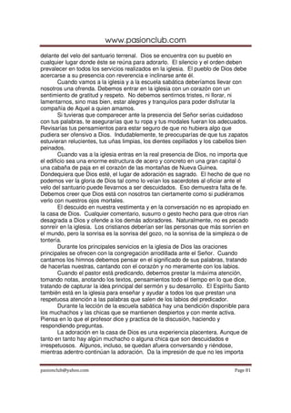 www.pasionclub.com
delante del velo del santuario terrenal. Dios se encuentra con su pueblo en
cualquier lugar donde éste se reúna para adorarlo. El silencio y el orden deben
prevalecer en todos los servicios realizados en la iglesia. El pueblo de Dios debe
acercarse a su presencia con reverencia e inclinarse ante él.
        Cuando vamos a la iglesia y a la escuela sabática deberíamos llevar con
nosotros una ofrenda. Debemos entrar en la iglesia con un corazón con un
sentimiento de gratitud y respeto. No debemos sentirnos tristes, ni llorar, ni
lamentarnos, sino mas bien, estar alegres y tranquilos para poder disfrutar la
compañía de Aquel a quien amamos.
        Si tuvieras que comparecer ante la presencia del Señor serías cuidadoso
con tus palabras, te asegurarías que tu ropa y tus modales fueran los adecuados.
Revisarías tus pensamientos para estar seguro de que no hubiera algo que
pudiera ser ofensivo a Dios. Indudablemente, te preocuparías de que tus zapatos
estuvieran relucientes, tus uñas limpias, los dientes cepillados y los cabellos bien
peinados.
        Cuando vas a la iglesia entras en la real presencia de Dios, no importa que
el edificio sea una enorme estructura de acero y concreto en una gran capital ó
una cabaña de paja en el corazón de las montañas de Nueva Guinea.
Dondequiera que Dios esté, el lugar de adoración es sagrado. El hecho de que no
podemos ver la gloria de Dios tal como lo veían los sacerdotes al oficiar ante el
velo del santuario puede llevarnos a ser descuidados. Eso demuestra falta de fe.
Debemos creer que Dios está con nosotros tan ciertamente como si pudiéramos
verlo con nuestros ojos mortales.
        El descuido en nuestra vestimenta y en la conversación no es apropiado en
la casa de Dios. Cualquier comentario, susurro o gesto hecho para que otros rían
desagrada a Dios y ofende a los demás adoradores. Naturalmente, no es pecado
sonreír en la iglesia. Los cristianos deberían ser las personas que más sonríen en
el mundo, pero la sonrisa es la sonrisa del gozo, no la sonrisa de la simpleza o de
tontería.
        Durante los principales servicios en la iglesia de Dios las oraciones
principales se ofrecen con la congregación arrodillada ante el Señor. Cuando
cantamos los himnos debemos pensar en el significado de sus palabras, tratando
de hacerlas nuestras, cantando con el corazón y no meramente con los labios.
        Cuando el pastor está predicando, debemos prestar la máxima atención,
tomando notas, anotando los textos, pensamientos todo el tiempo en lo que dice,
tratando de capturar la idea principal del sermón y su desarrollo. El Espíritu Santo
también está en la iglesia para enseñar y ayudar a todos los que prestan una
respetuosa atención a las palabras que salen de los labios del predicador.
        Durante la lección de la escuela sabática hay una bendición disponible para
los muchachos y las chicas que se mantienen despiertos y con mente activa.
Piensa en lo que el profesor dice y practica de la discusión, haciendo y
respondiendo preguntas.
        La adoración en la casa de Dios es una experiencia placentera. Aunque de
tanto en tanto hay algún muchacho o alguna chica que son descuidados e
irrespetuosos. Algunos, incluso, se quedan afuera conversando y riéndose,
mientras adentro continúan la adoración. Da la impresión de que no les importa


pasionclub@yahoo.com                                                         Page 81
 